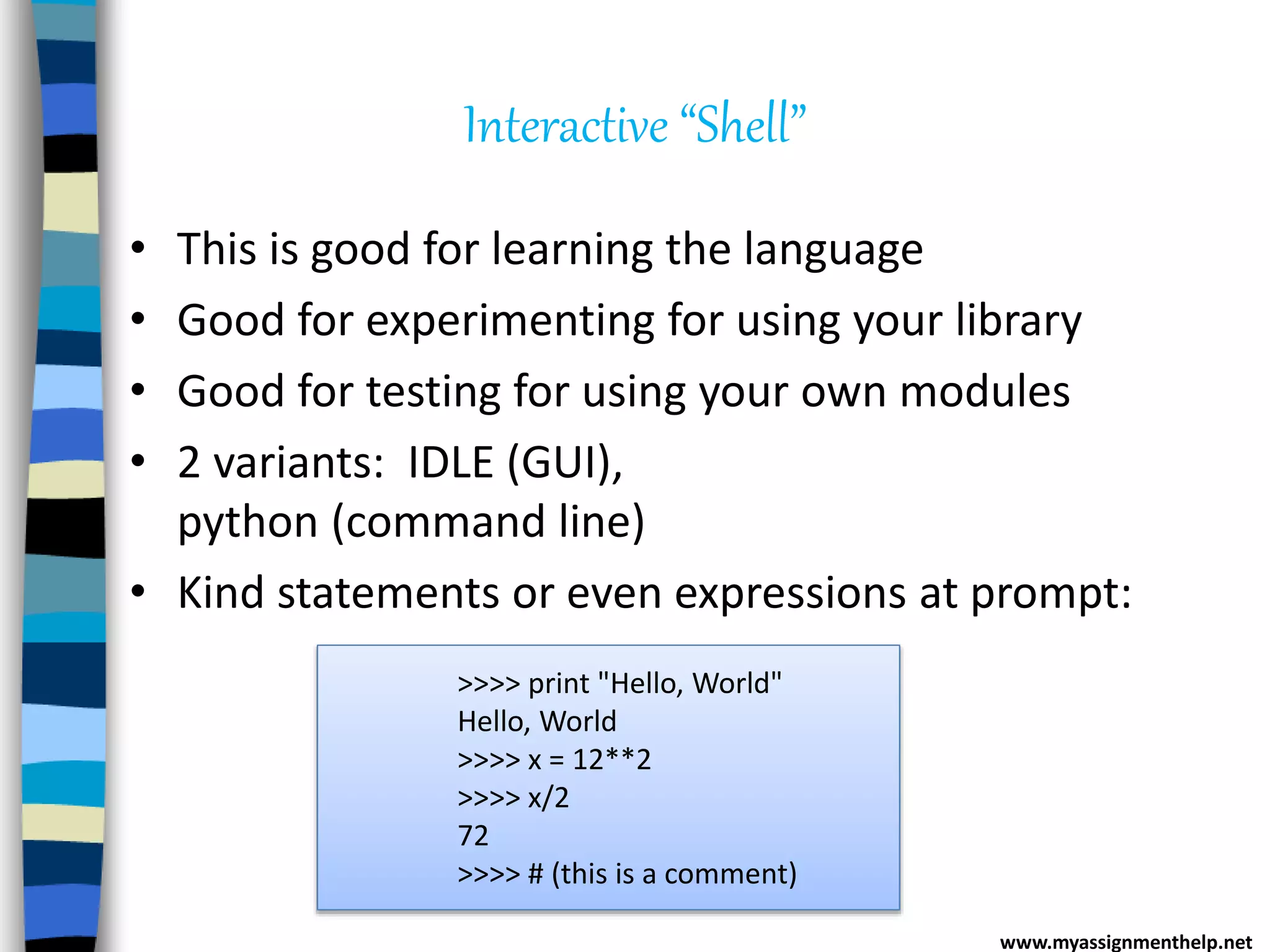 Interactive “Shell”
• This is good for learning the language
• Good for experimenting for using your library
• Good for testing for using your own modules
• 2 variants: IDLE (GUI),
python (command line)
• Kind statements or even expressions at prompt:
www.myassignmenthelp.net
>>>> print "Hello, World"
Hello, World
>>>> x = 12**2
>>>> x/2
72
>>>> # (this is a comment)
 