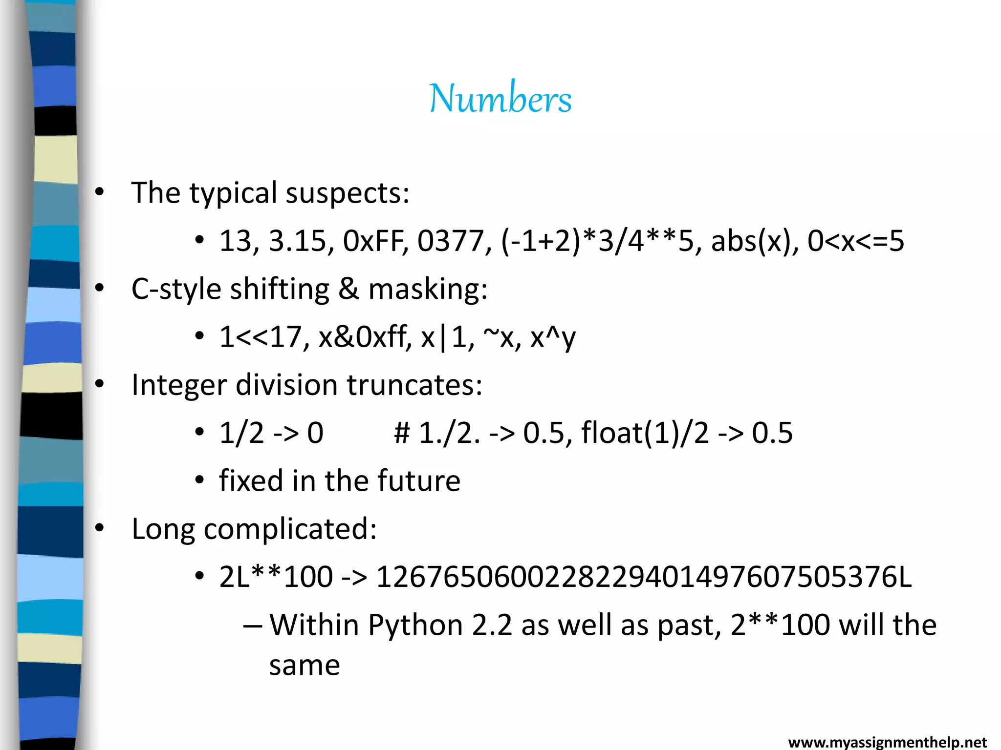 Numbers
• The typical suspects:
• 13, 3.15, 0xFF, 0377, (-1+2)*3/4**5, abs(x), 0<x<=5
• C-style shifting & masking:
• 1<<17, x&0xff, x|1, ~x, x^y
• Integer division truncates:
• 1/2 -> 0 # 1./2. -> 0.5, float(1)/2 -> 0.5
• fixed in the future
• Long complicated:
• 2L**100 -> 1267650600228229401497607505376L
– Within Python 2.2 as well as past, 2**100 will the
same
www.myassignmenthelp.net
 