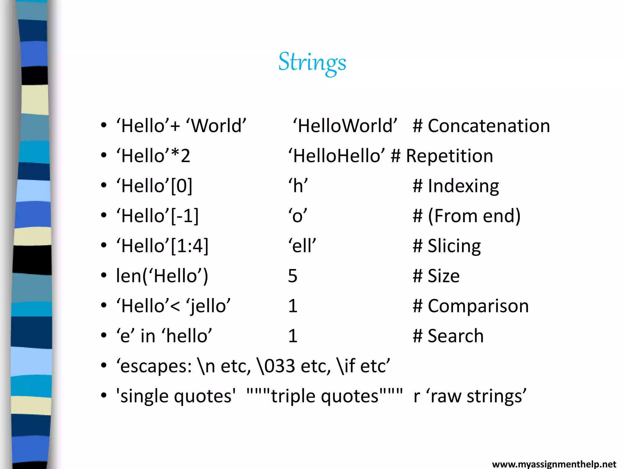 Strings
• ‘Hello’+ ‘World’ ‘HelloWorld’ # Concatenation
• ‘Hello’*2 ‘HelloHello’ # Repetition
• ‘Hello’[0] ‘h’ # Indexing
• ‘Hello’[-1] ‘o’ # (From end)
• ‘Hello’[1:4] ‘ell’ # Slicing
• len(‘Hello’) 5 # Size
• ‘Hello’< ‘jello’ 1 # Comparison
• ‘e’ in ‘hello’ 1 # Search
• ‘escapes: n etc, 033 etc, if etc’
• 'single quotes' """triple quotes""" r ‘raw strings’
www.myassignmenthelp.net
 