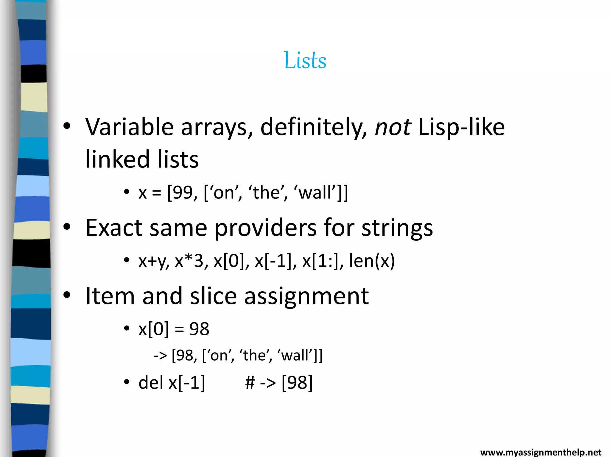 Lists
• Variable arrays, definitely, not Lisp-like
linked lists
• x = [99, [‘on’, ‘the’, ‘wall’]]
• Exact same providers for strings
• x+y, x*3, x[0], x[-1], x[1:], len(x)
• Item and slice assignment
• x[0] = 98
-> [98, [‘on’, ‘the’, ‘wall’]]
• del x[-1] # -> [98]
www.myassignmenthelp.net
 