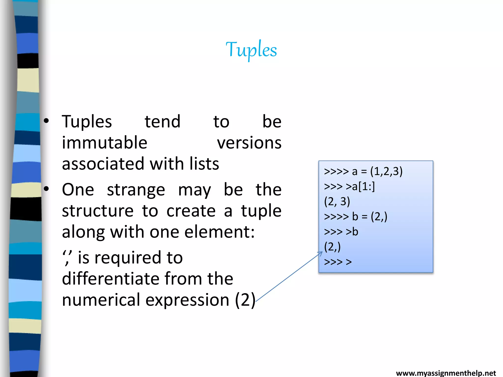 Tuples
• Tuples tend to be
immutable versions
associated with lists
• One strange may be the
structure to create a tuple
along with one element:
‘,’ is required to
differentiate from the
numerical expression (2)
>>>> a = (1,2,3)
>>> >a[1:]
(2, 3)
>>>> b = (2,)
>>> >b
(2,)
>>> >
www.myassignmenthelp.net
 