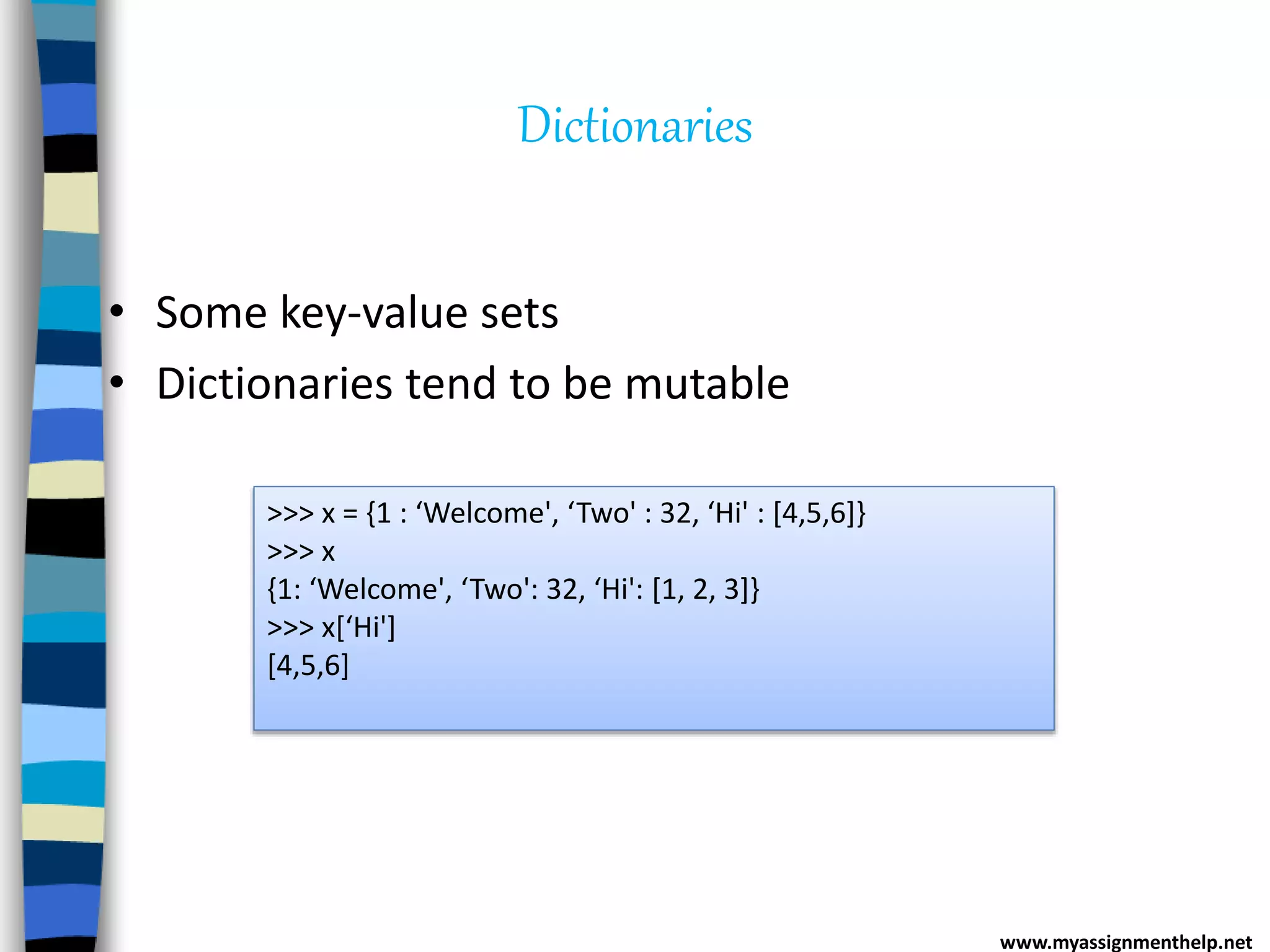 Dictionaries
• Some key-value sets
• Dictionaries tend to be mutable
>>> x = {1 : ‘Welcome', ‘Two' : 32, ‘Hi' : [4,5,6]}
>>> x
{1: ‘Welcome', ‘Two': 32, ‘Hi': [1, 2, 3]}
>>> x[‘Hi']
[4,5,6]
www.myassignmenthelp.net
 