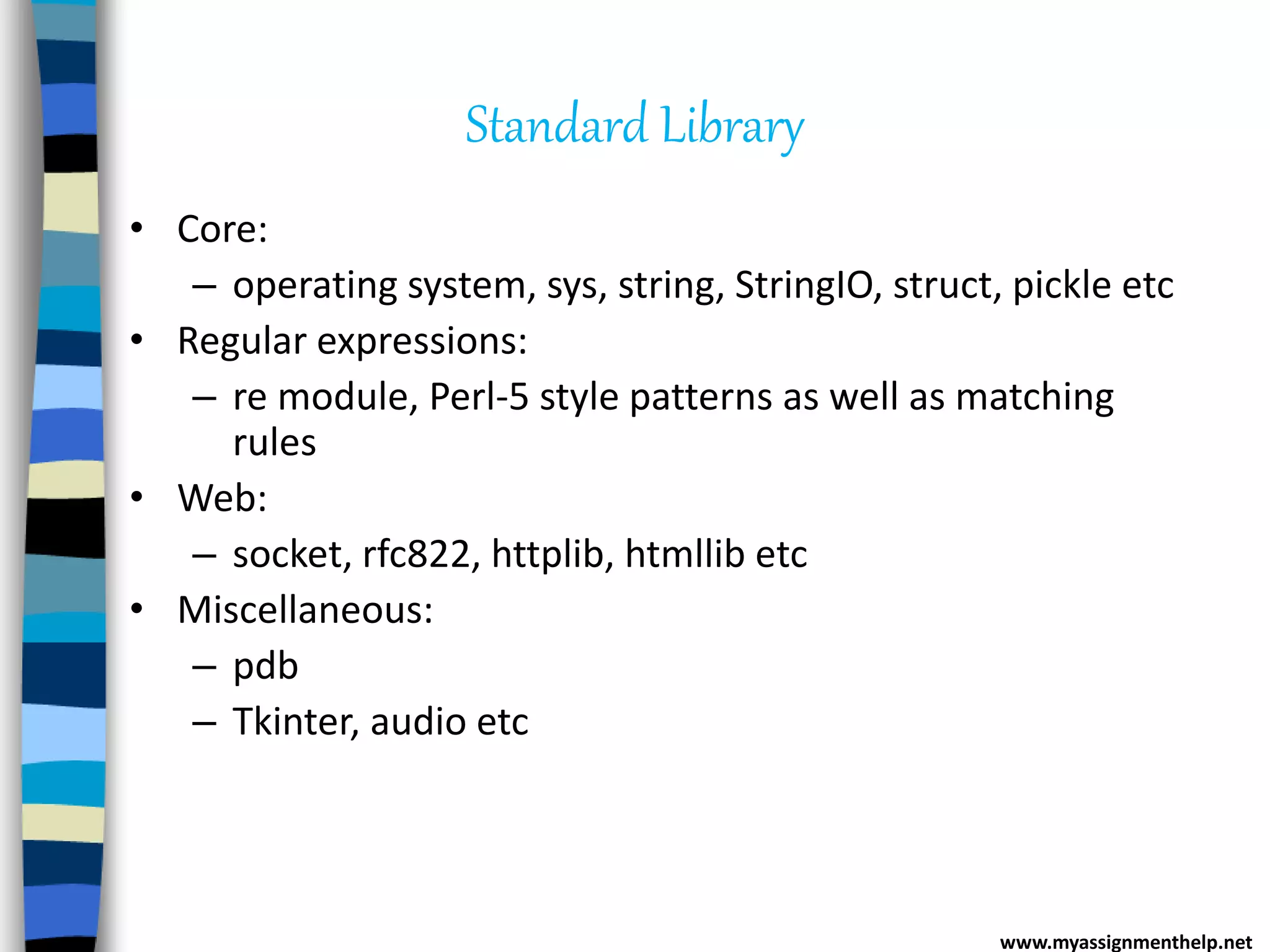 Standard Library
• Core:
– operating system, sys, string, StringIO, struct, pickle etc
• Regular expressions:
– re module, Perl-5 style patterns as well as matching
rules
• Web:
– socket, rfc822, httplib, htmllib etc
• Miscellaneous:
– pdb
– Tkinter, audio etc
www.myassignmenthelp.net
 