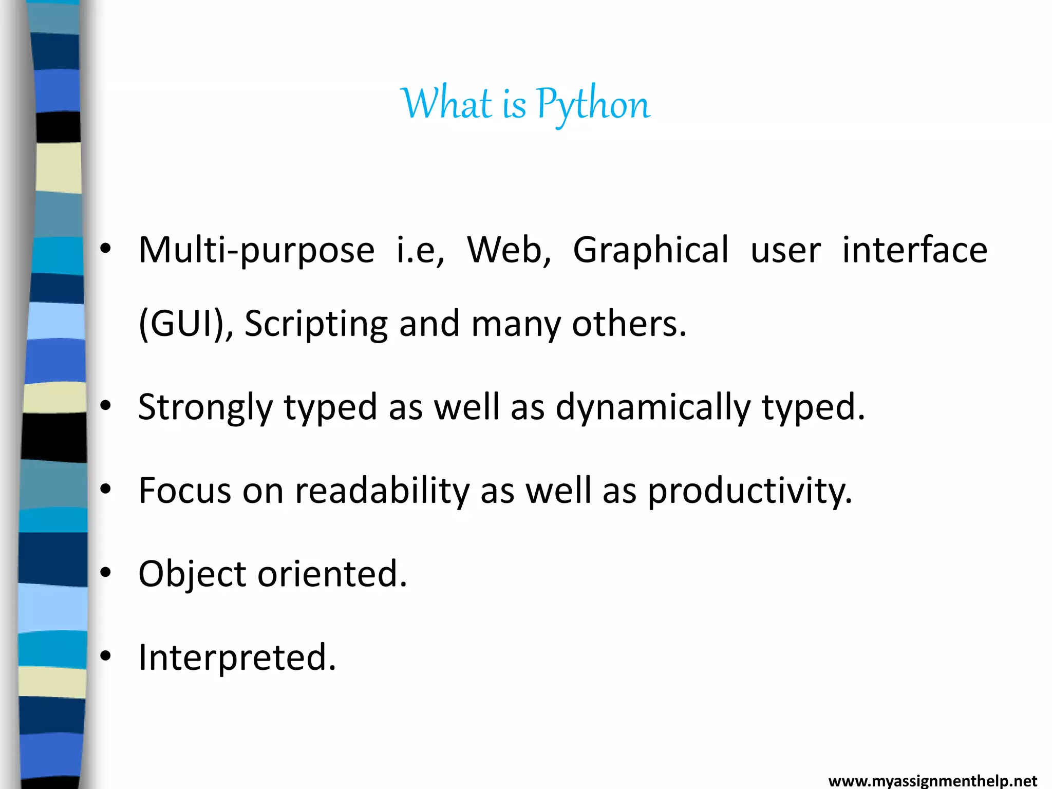 What is Python
• Multi-purpose i.e, Web, Graphical user interface
(GUI), Scripting and many others.
• Strongly typed as well as dynamically typed.
• Focus on readability as well as productivity.
• Object oriented.
• Interpreted.
www.myassignmenthelp.net
 