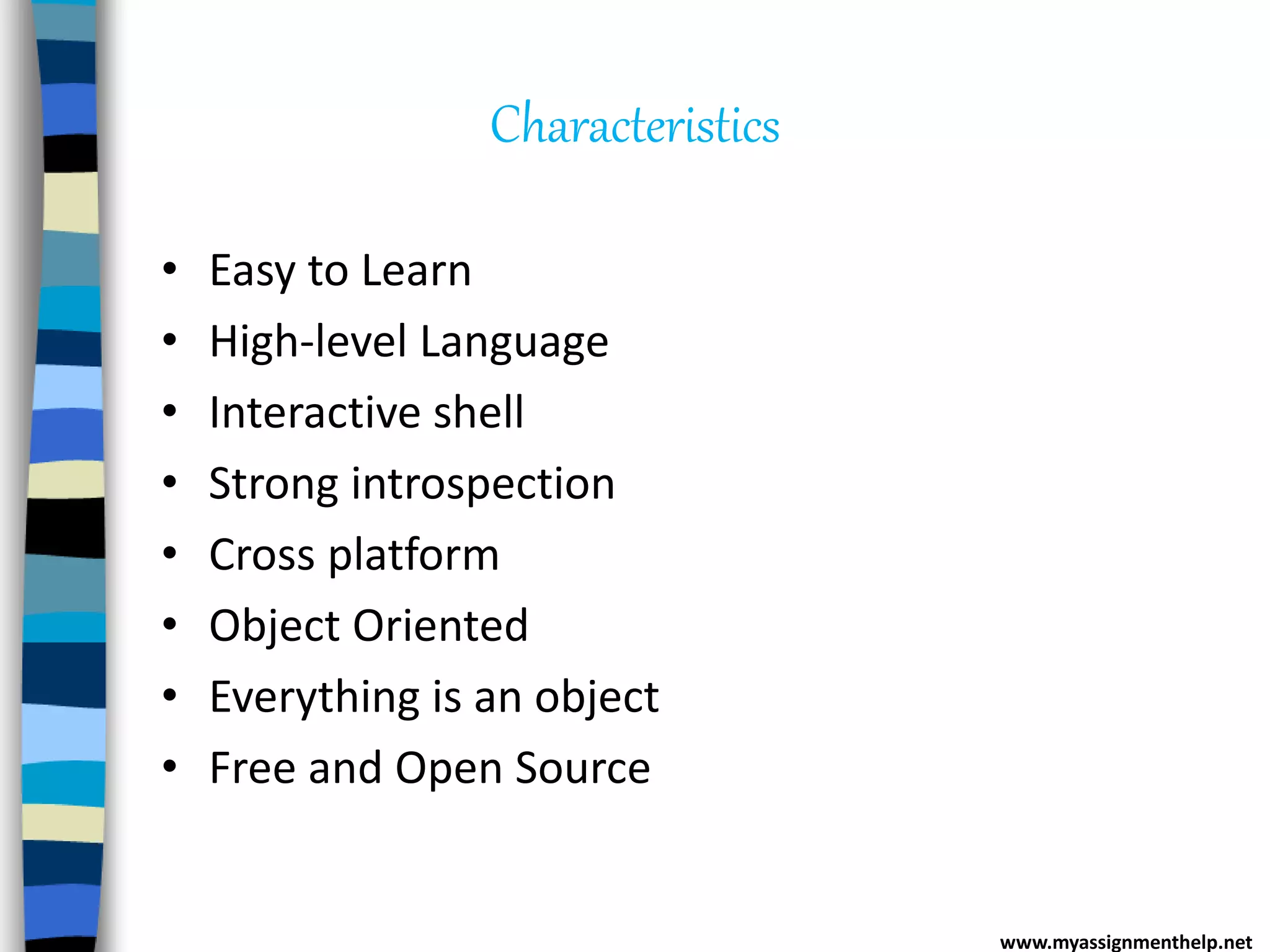 Characteristics
• Easy to Learn
• High-level Language
• Interactive shell
• Strong introspection
• Cross platform
• Object Oriented
• Everything is an object
• Free and Open Source
www.myassignmenthelp.net
 