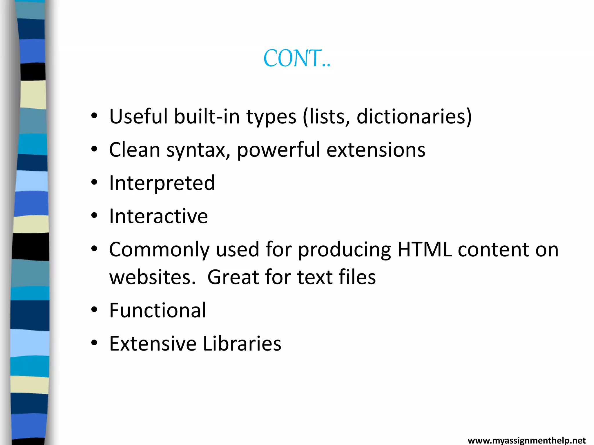 CONT..
• Useful built-in types (lists, dictionaries)
• Clean syntax, powerful extensions
• Interpreted
• Interactive
• Commonly used for producing HTML content on
websites. Great for text files
• Functional
• Extensive Libraries
www.myassignmenthelp.net
 