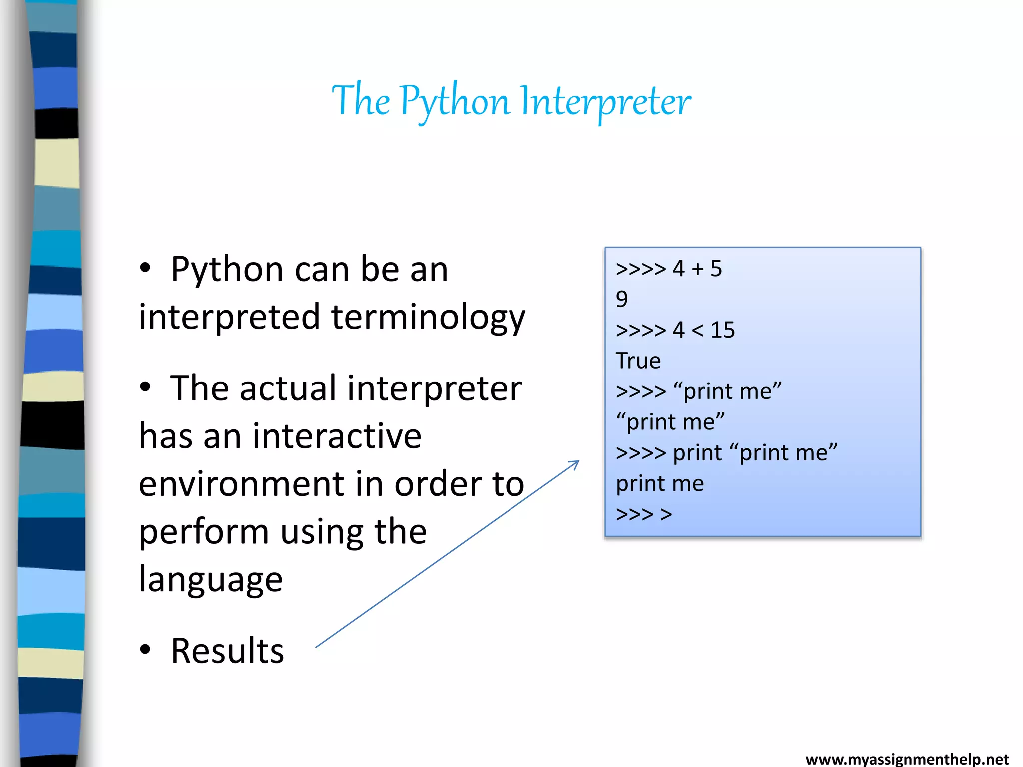 The Python Interpreter
• Python can be an
interpreted terminology
• The actual interpreter
has an interactive
environment in order to
perform using the
language
• Results
>>>> 4 + 5
9
>>>> 4 < 15
True
>>>> “print me”
“print me”
>>>> print “print me”
print me
>>> >
www.myassignmenthelp.net
 