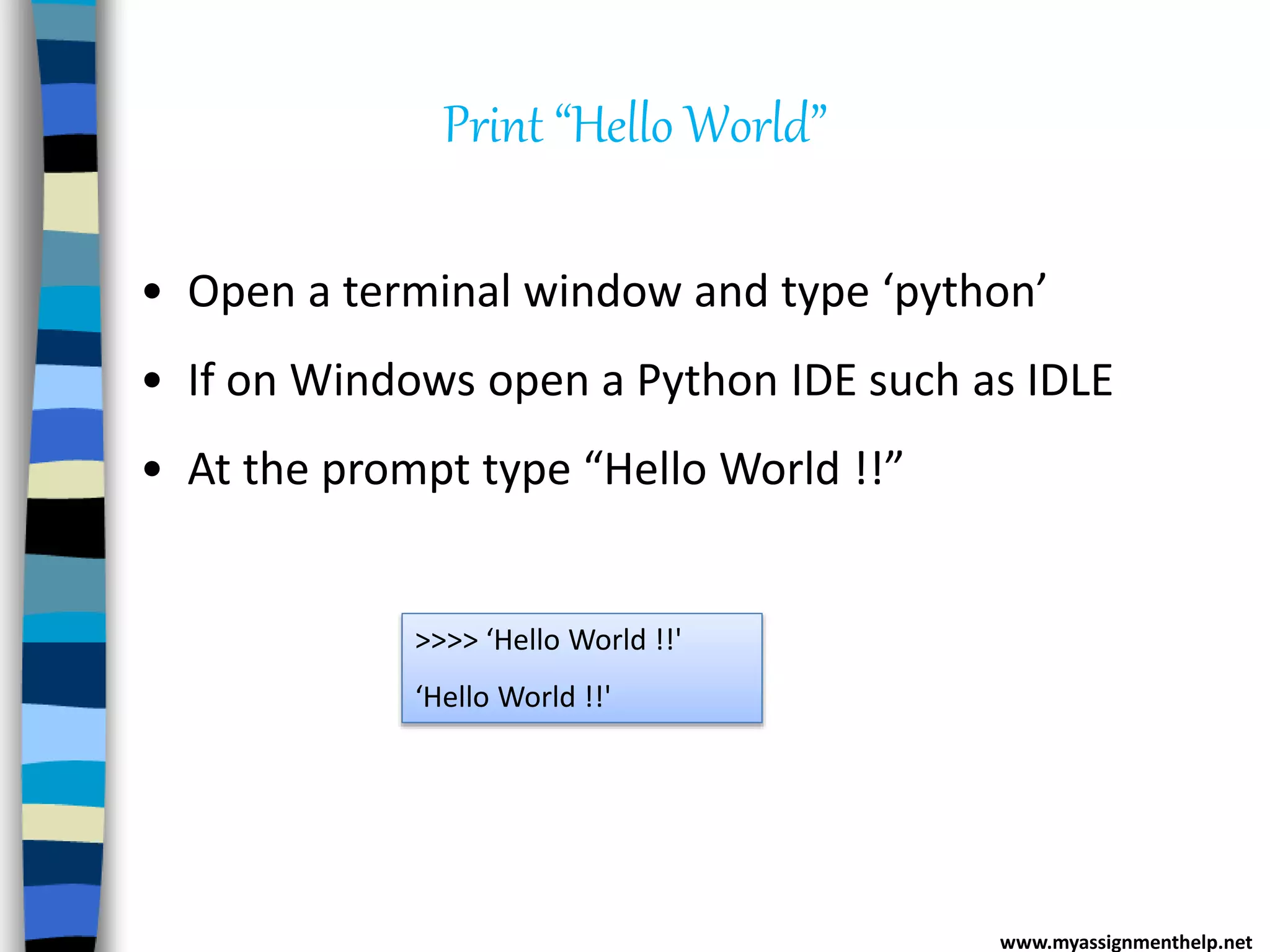 Print “Hello World”
• Open a terminal window and type ‘python’
• If on Windows open a Python IDE such as IDLE
• At the prompt type “Hello World !!”
>>>> ‘Hello World !!'
‘Hello World !!'
www.myassignmenthelp.net
 