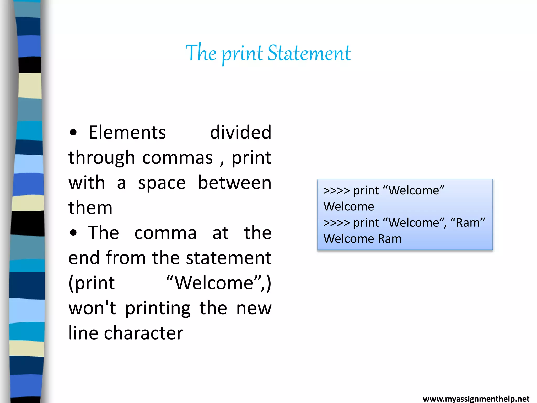 The print Statement
>>>> print “Welcome”
Welcome
>>>> print “Welcome”, “Ram”
Welcome Ram
• Elements divided
through commas , print
with a space between
them
• The comma at the
end from the statement
(print “Welcome”,)
won't printing the new
line character
www.myassignmenthelp.net
 