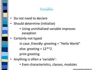 Variables
• Do not need to declare
• Should determine (initialize)
• Using uninitialized variable improves
exception
• Certainly not typed
in case ,friendly: greeting = “Hello World"
else: greeting = 12**2
print greeting
• Anything is often a ‘variable’:
• Even characteristics, classes, modules
www.myassignmenthelp.net
 