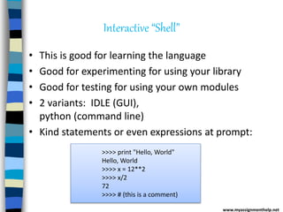 Interactive “Shell”
• This is good for learning the language
• Good for experimenting for using your library
• Good for testing for using your own modules
• 2 variants: IDLE (GUI),
python (command line)
• Kind statements or even expressions at prompt:
www.myassignmenthelp.net
>>>> print "Hello, World"
Hello, World
>>>> x = 12**2
>>>> x/2
72
>>>> # (this is a comment)
 