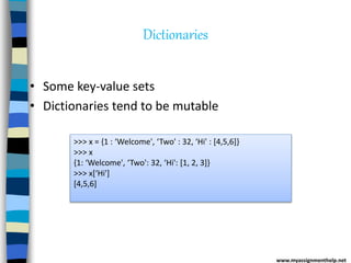 Dictionaries
• Some key-value sets
• Dictionaries tend to be mutable
>>> x = {1 : ‘Welcome', ‘Two' : 32, ‘Hi' : [4,5,6]}
>>> x
{1: ‘Welcome', ‘Two': 32, ‘Hi': [1, 2, 3]}
>>> x[‘Hi']
[4,5,6]
www.myassignmenthelp.net
 