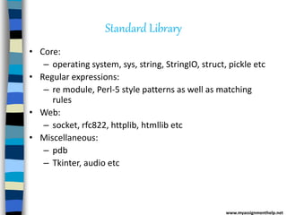 Standard Library
• Core:
– operating system, sys, string, StringIO, struct, pickle etc
• Regular expressions:
– re module, Perl-5 style patterns as well as matching
rules
• Web:
– socket, rfc822, httplib, htmllib etc
• Miscellaneous:
– pdb
– Tkinter, audio etc
www.myassignmenthelp.net
 