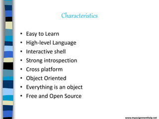 Characteristics
• Easy to Learn
• High-level Language
• Interactive shell
• Strong introspection
• Cross platform
• Object Oriented
• Everything is an object
• Free and Open Source
www.myassignmenthelp.net
 