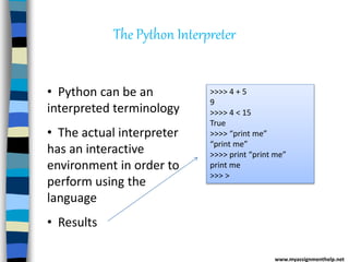 The Python Interpreter
• Python can be an
interpreted terminology
• The actual interpreter
has an interactive
environment in order to
perform using the
language
• Results
>>>> 4 + 5
9
>>>> 4 < 15
True
>>>> “print me”
“print me”
>>>> print “print me”
print me
>>> >
www.myassignmenthelp.net
 
