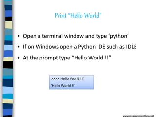 Print “Hello World”
• Open a terminal window and type ‘python’
• If on Windows open a Python IDE such as IDLE
• At the prompt type “Hello World !!”
>>>> ‘Hello World !!'
‘Hello World !!'
www.myassignmenthelp.net
 