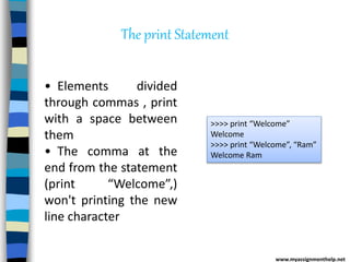 The print Statement
>>>> print “Welcome”
Welcome
>>>> print “Welcome”, “Ram”
Welcome Ram
• Elements divided
through commas , print
with a space between
them
• The comma at the
end from the statement
(print “Welcome”,)
won't printing the new
line character
www.myassignmenthelp.net
 