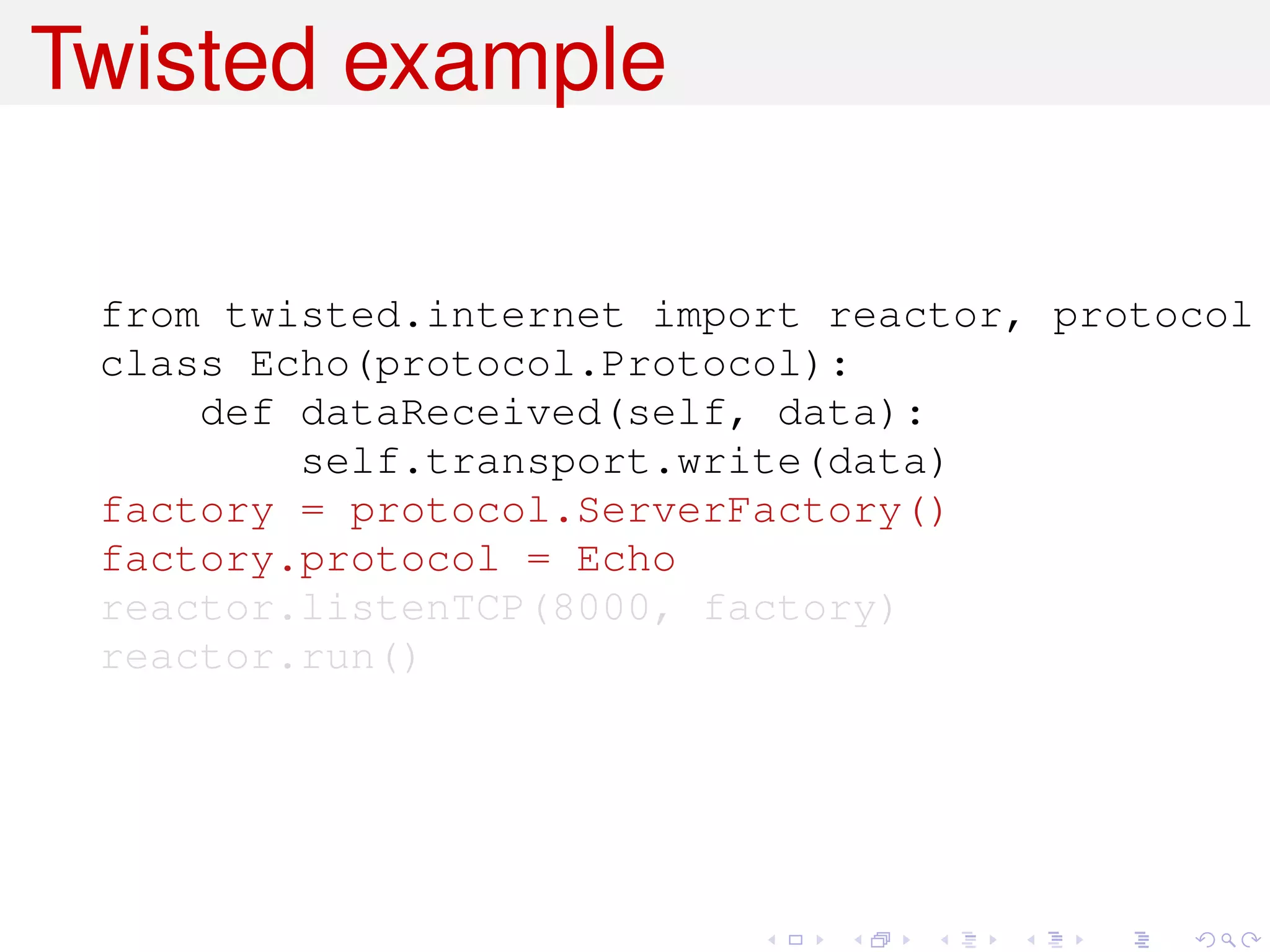 Twisted example

 from twisted.internet import reactor, protocol
 class Echo(protocol.Protocol):
     def dataReceived(self, data):
         self.transport.write(data)
 factory = protocol.ServerFactory()
 factory.protocol = Echo
 reactor.listenTCP(8000, factory)
 reactor.run()
 