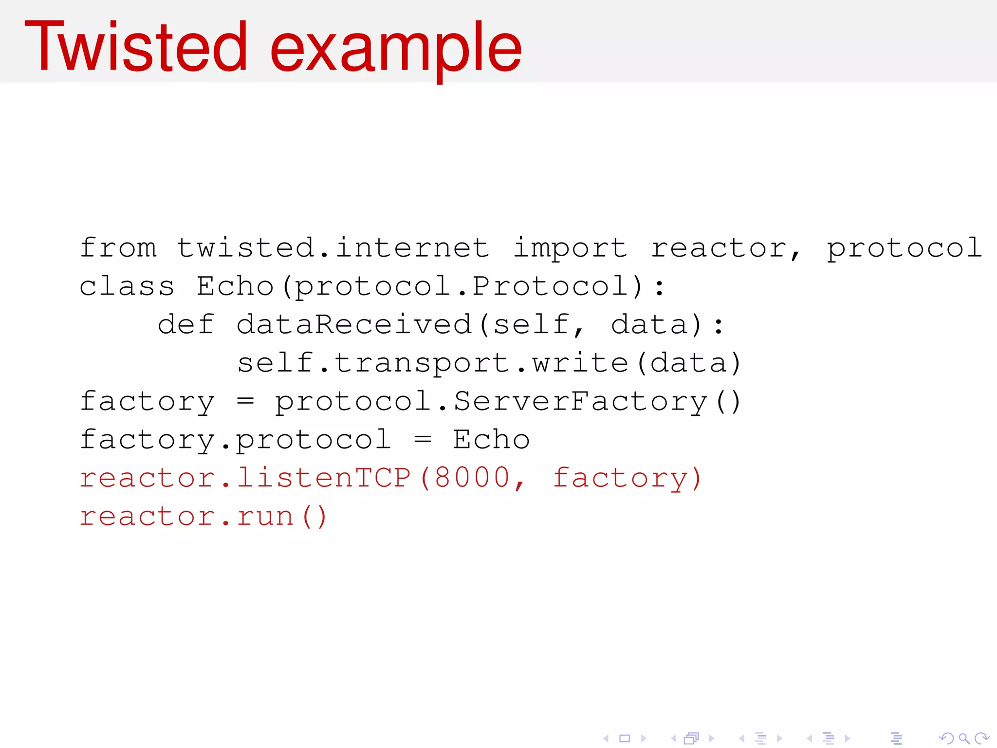 Twisted example

 from twisted.internet import reactor, protocol
 class Echo(protocol.Protocol):
     def dataReceived(self, data):
         self.transport.write(data)
 factory = protocol.ServerFactory()
 factory.protocol = Echo
 reactor.listenTCP(8000, factory)
 reactor.run()
 