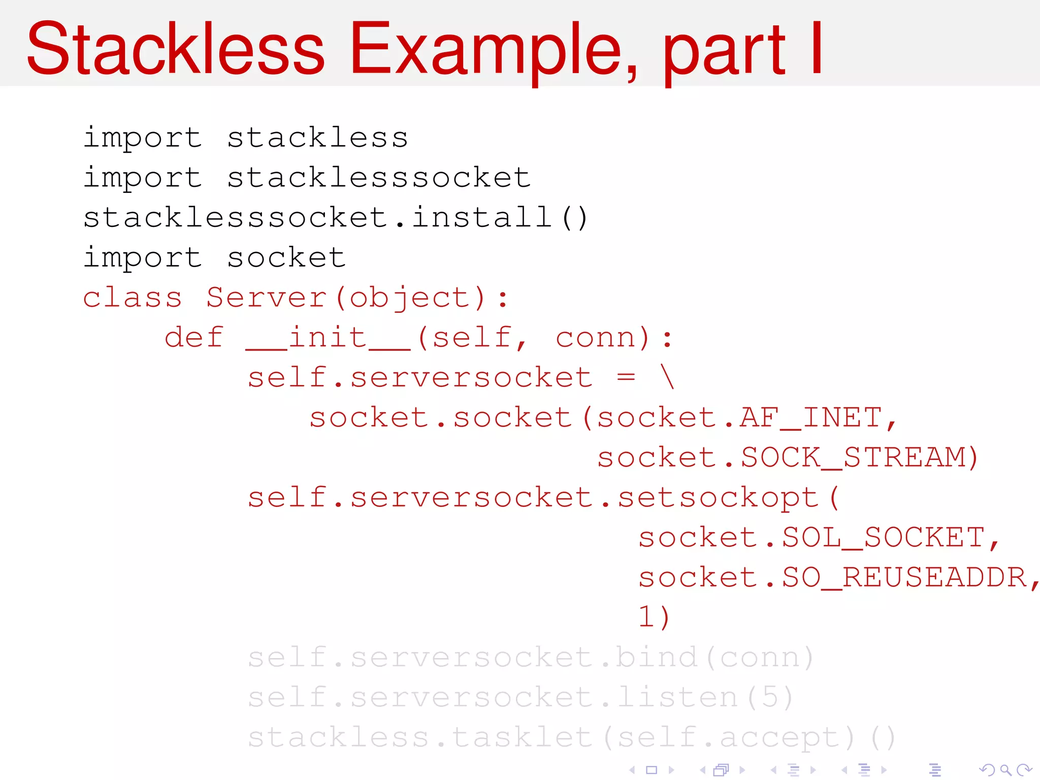 Stackless Example, part I
 import stackless
 import stacklesssocket
 stacklesssocket.install()
 import socket
 class Server(object):
     def __init__(self, conn):
         self.serversocket = 
            socket.socket(socket.AF_INET,
                           socket.SOCK_STREAM)
         self.serversocket.setsockopt(
                             socket.SOL_SOCKET,
                             socket.SO_REUSEADDR,
                             1)
         self.serversocket.bind(conn)
         self.serversocket.listen(5)
         stackless.tasklet(self.accept)()
 