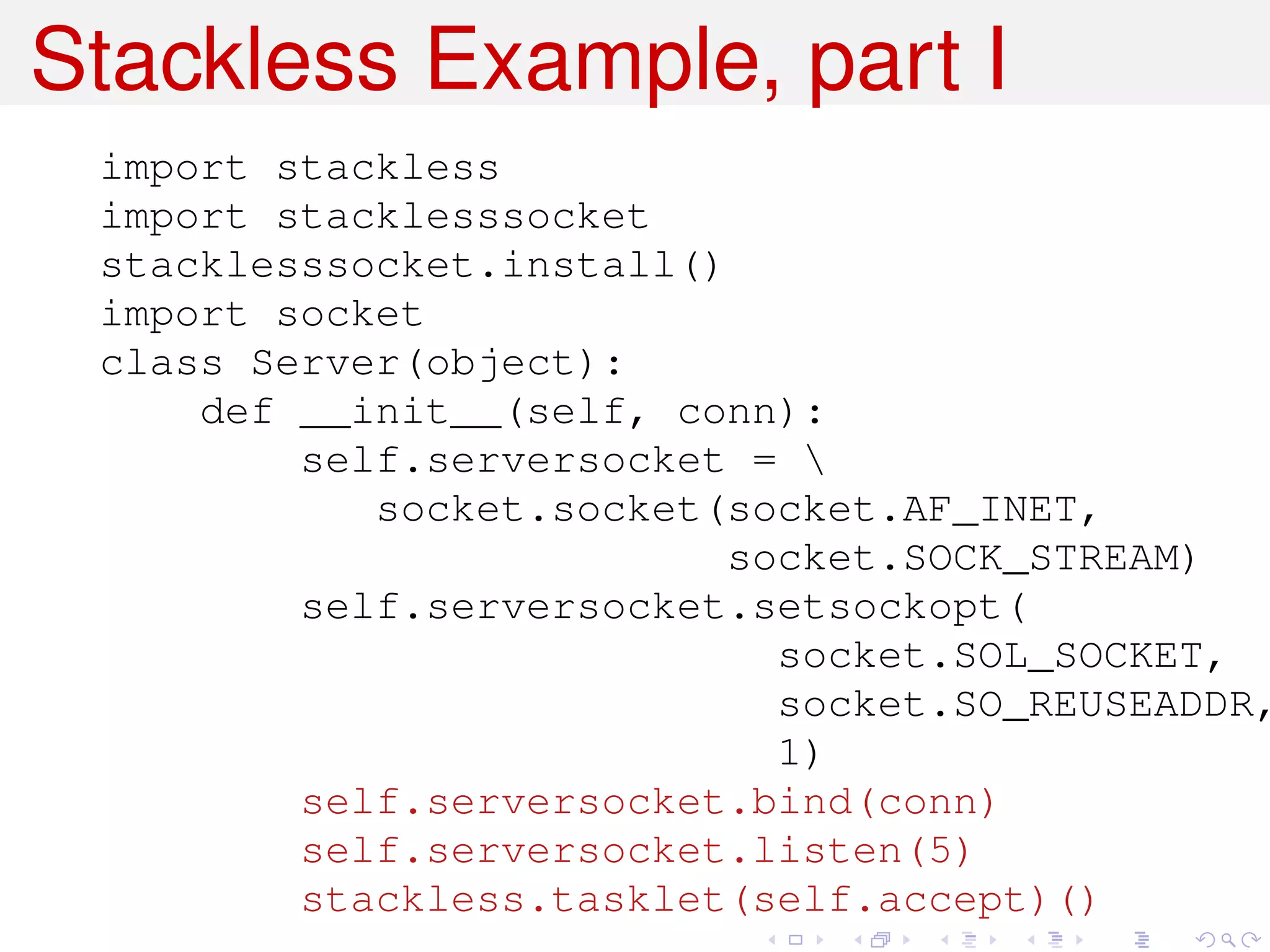 Stackless Example, part I
 import stackless
 import stacklesssocket
 stacklesssocket.install()
 import socket
 class Server(object):
     def __init__(self, conn):
         self.serversocket = 
            socket.socket(socket.AF_INET,
                           socket.SOCK_STREAM)
         self.serversocket.setsockopt(
                             socket.SOL_SOCKET,
                             socket.SO_REUSEADDR,
                             1)
         self.serversocket.bind(conn)
         self.serversocket.listen(5)
         stackless.tasklet(self.accept)()
 