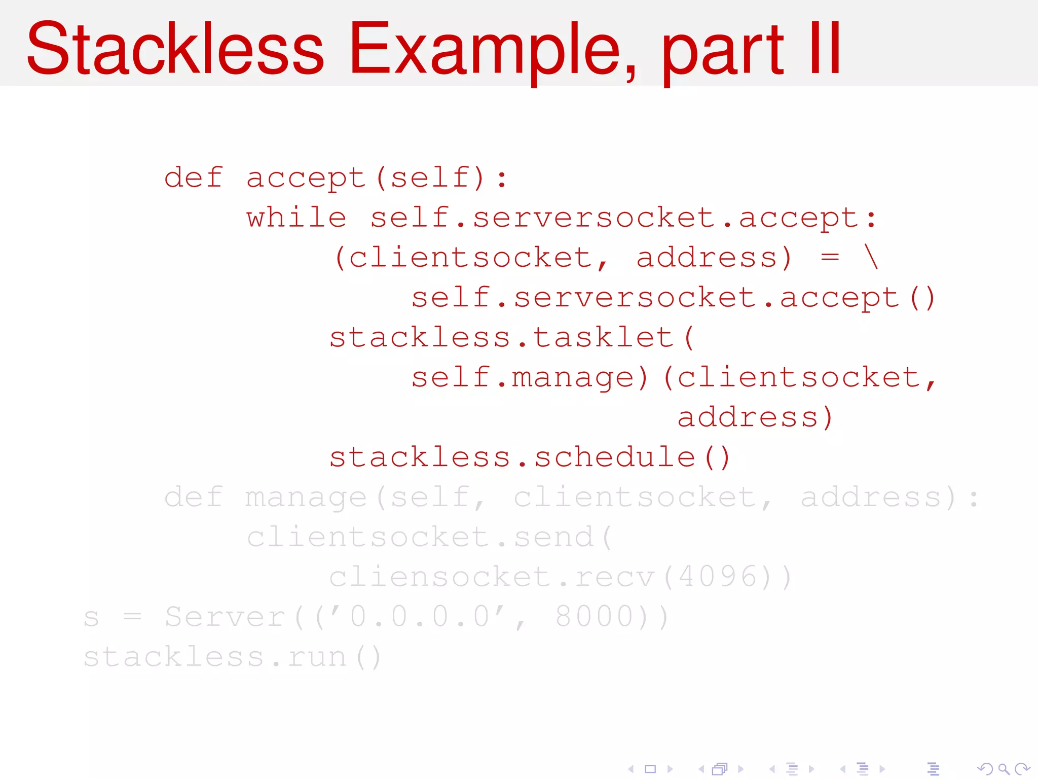 Stackless Example, part II
     def accept(self):
         while self.serversocket.accept:
             (clientsocket, address) = 
                 self.serversocket.accept()
             stackless.tasklet(
                 self.manage)(clientsocket,
                              address)
             stackless.schedule()
     def manage(self, clientsocket, address):
         clientsocket.send(
             cliensocket.recv(4096))
 s = Server((’0.0.0.0’, 8000))
 stackless.run()
 