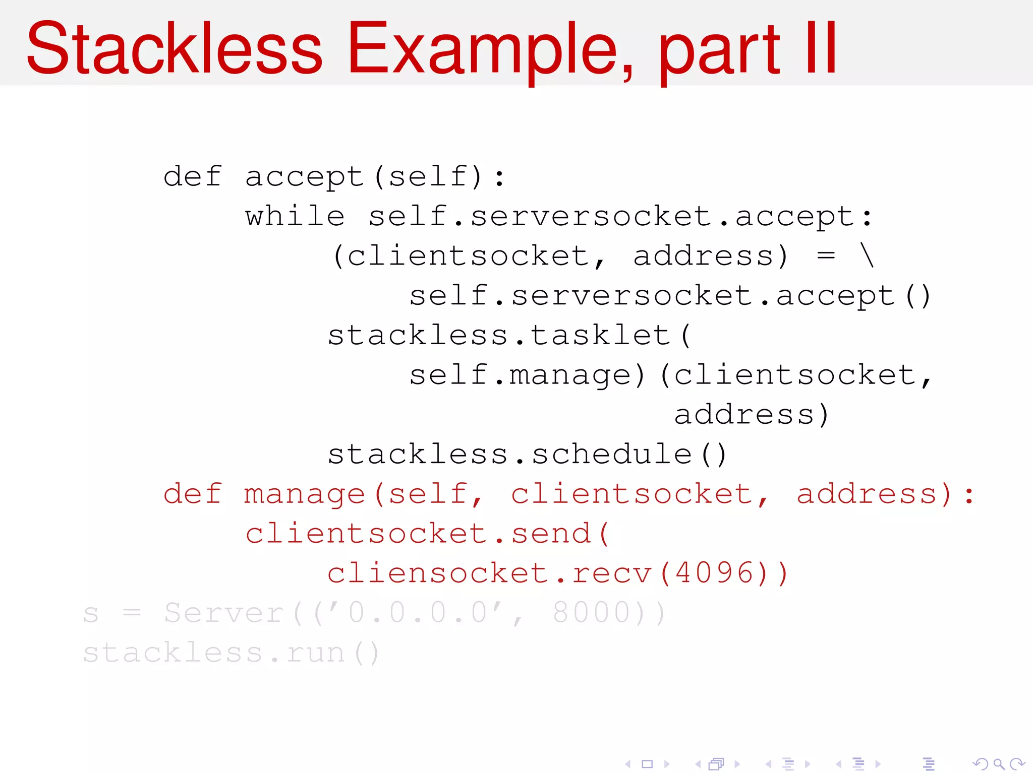 Stackless Example, part II
     def accept(self):
         while self.serversocket.accept:
             (clientsocket, address) = 
                 self.serversocket.accept()
             stackless.tasklet(
                 self.manage)(clientsocket,
                              address)
             stackless.schedule()
     def manage(self, clientsocket, address):
         clientsocket.send(
             cliensocket.recv(4096))
 s = Server((’0.0.0.0’, 8000))
 stackless.run()
 