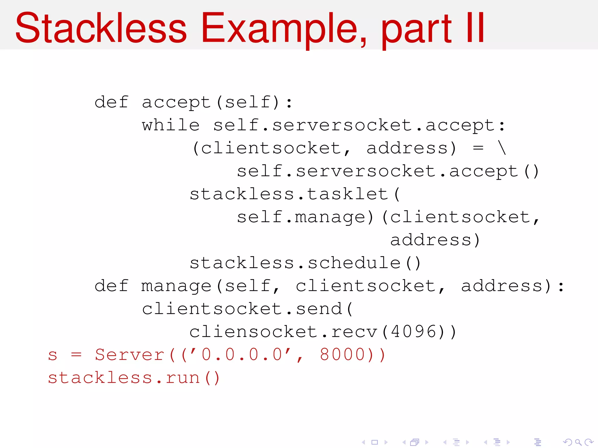 Stackless Example, part II
     def accept(self):
         while self.serversocket.accept:
             (clientsocket, address) = 
                 self.serversocket.accept()
             stackless.tasklet(
                 self.manage)(clientsocket,
                              address)
             stackless.schedule()
     def manage(self, clientsocket, address):
         clientsocket.send(
             cliensocket.recv(4096))
 s = Server((’0.0.0.0’, 8000))
 stackless.run()
 