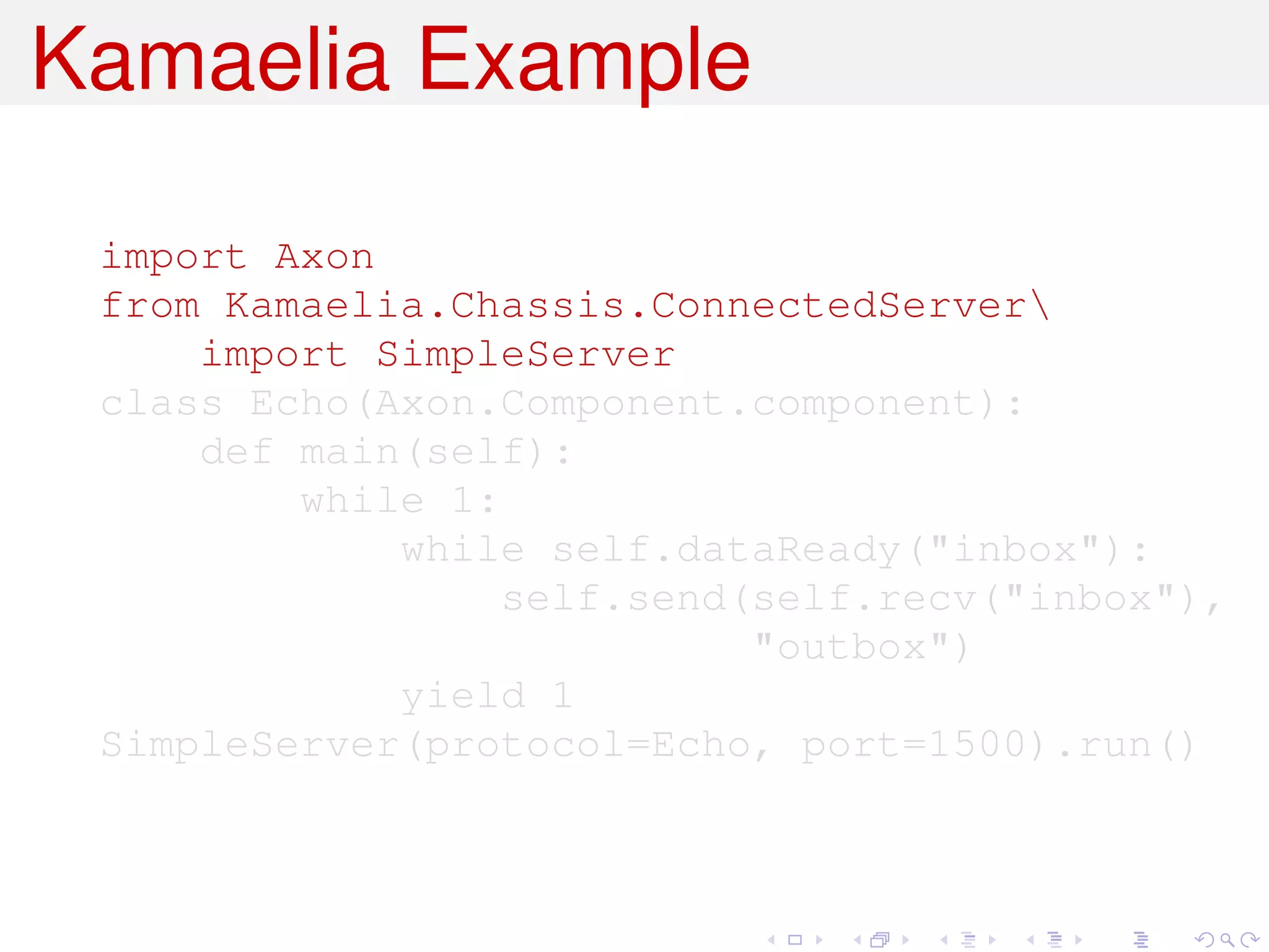 Kamaelia Example

 import Axon
 from Kamaelia.Chassis.ConnectedServer
     import SimpleServer
 class Echo(Axon.Component.component):
     def main(self):
         while 1:
             while self.dataReady("inbox"):
                  self.send(self.recv("inbox"),
                            "outbox")
             yield 1
 SimpleServer(protocol=Echo, port=1500).run()
 