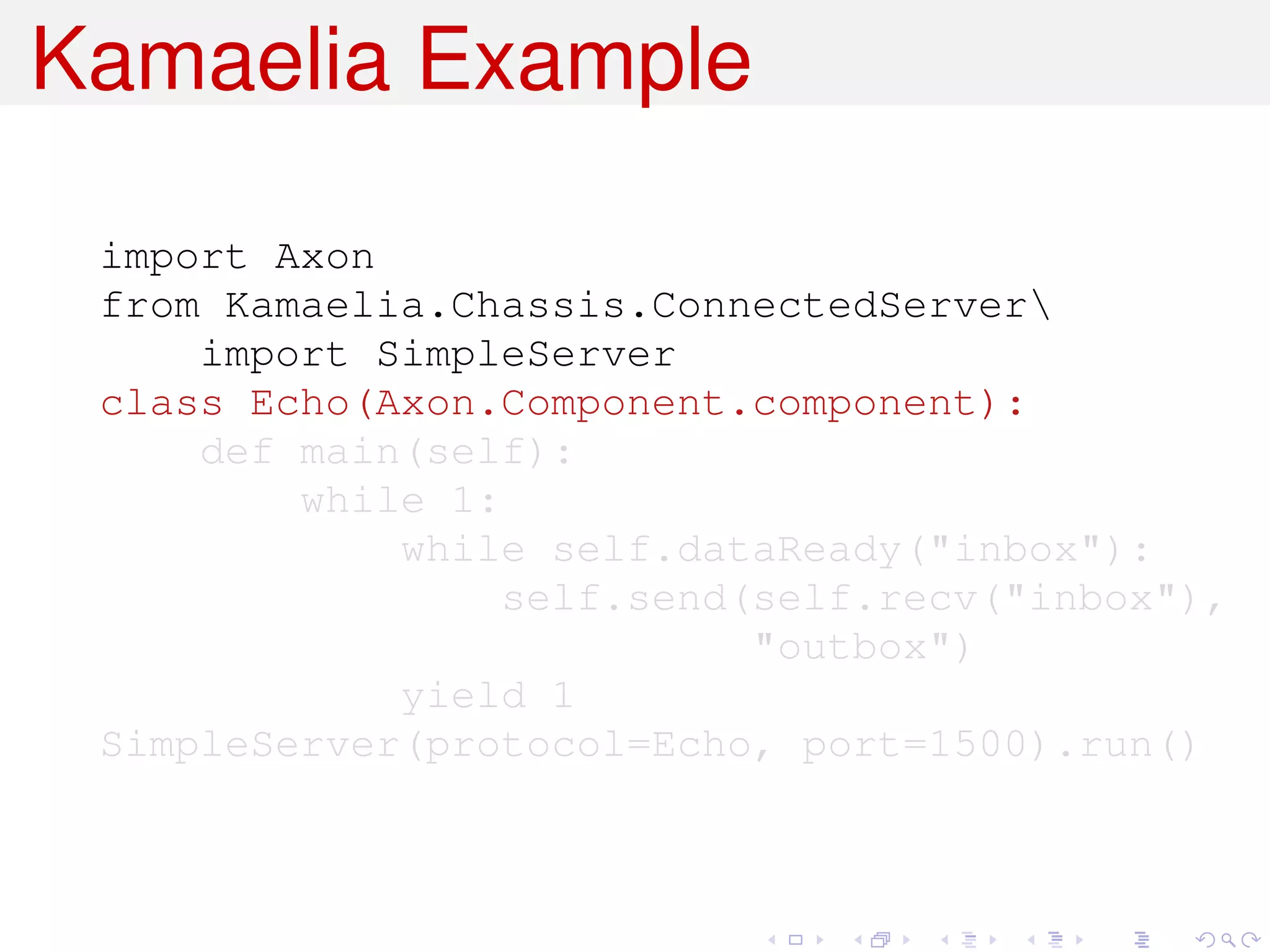Kamaelia Example

 import Axon
 from Kamaelia.Chassis.ConnectedServer
     import SimpleServer
 class Echo(Axon.Component.component):
     def main(self):
         while 1:
             while self.dataReady("inbox"):
                  self.send(self.recv("inbox"),
                            "outbox")
             yield 1
 SimpleServer(protocol=Echo, port=1500).run()
 