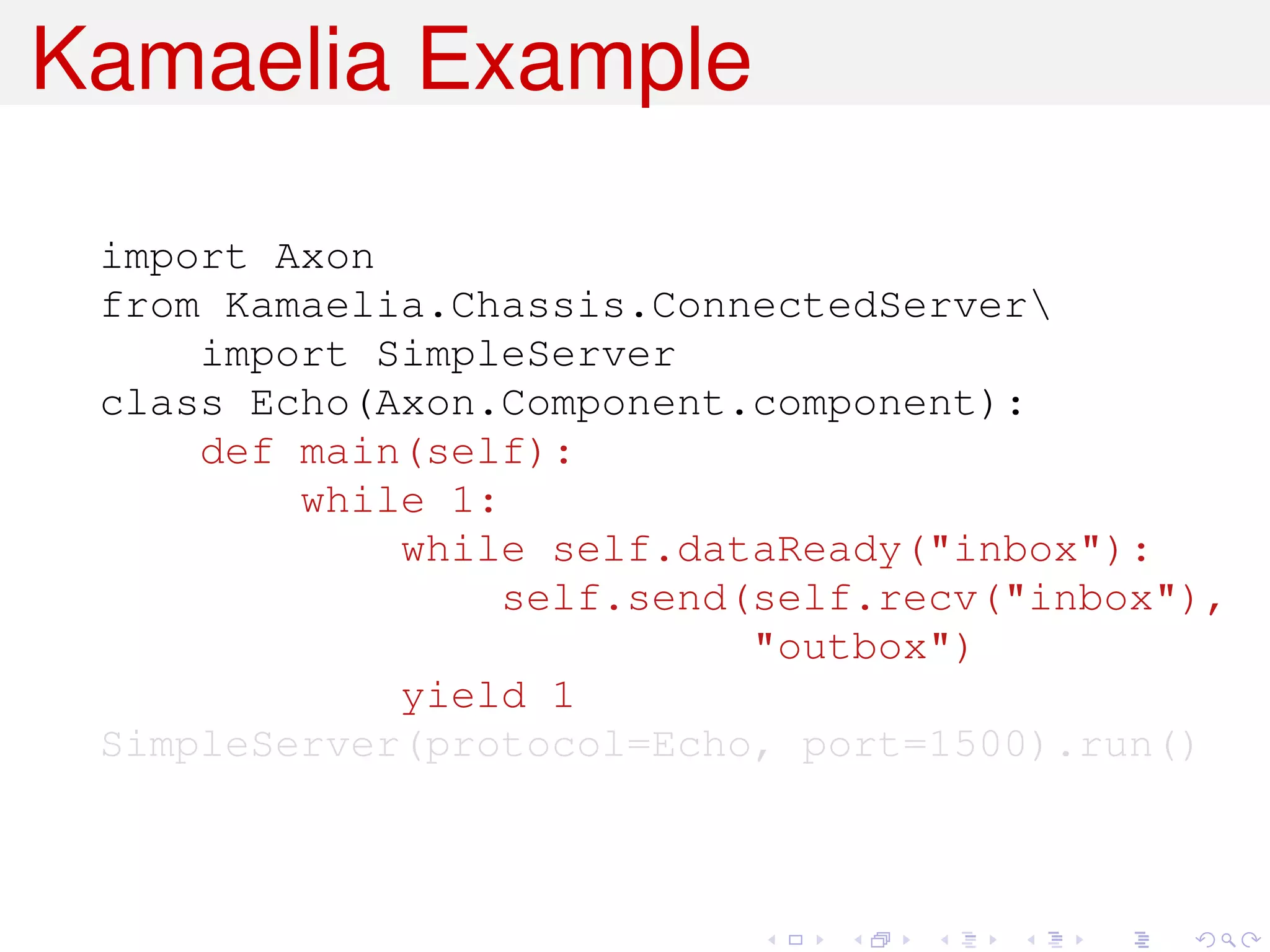 Kamaelia Example

 import Axon
 from Kamaelia.Chassis.ConnectedServer
     import SimpleServer
 class Echo(Axon.Component.component):
     def main(self):
         while 1:
             while self.dataReady("inbox"):
                  self.send(self.recv("inbox"),
                            "outbox")
             yield 1
 SimpleServer(protocol=Echo, port=1500).run()
 
