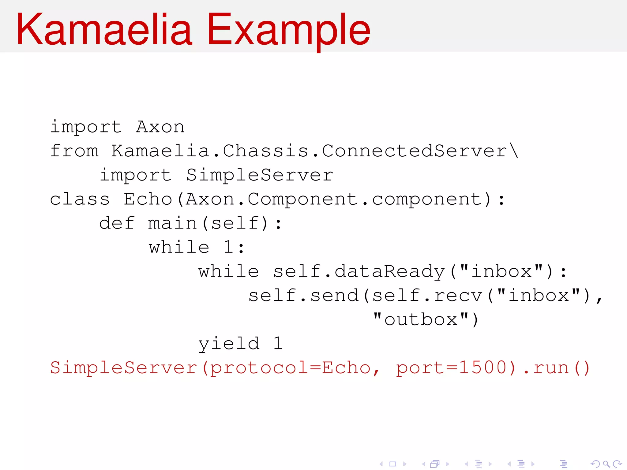 Kamaelia Example

 import Axon
 from Kamaelia.Chassis.ConnectedServer
     import SimpleServer
 class Echo(Axon.Component.component):
     def main(self):
         while 1:
             while self.dataReady("inbox"):
                  self.send(self.recv("inbox"),
                            "outbox")
             yield 1
 SimpleServer(protocol=Echo, port=1500).run()
 