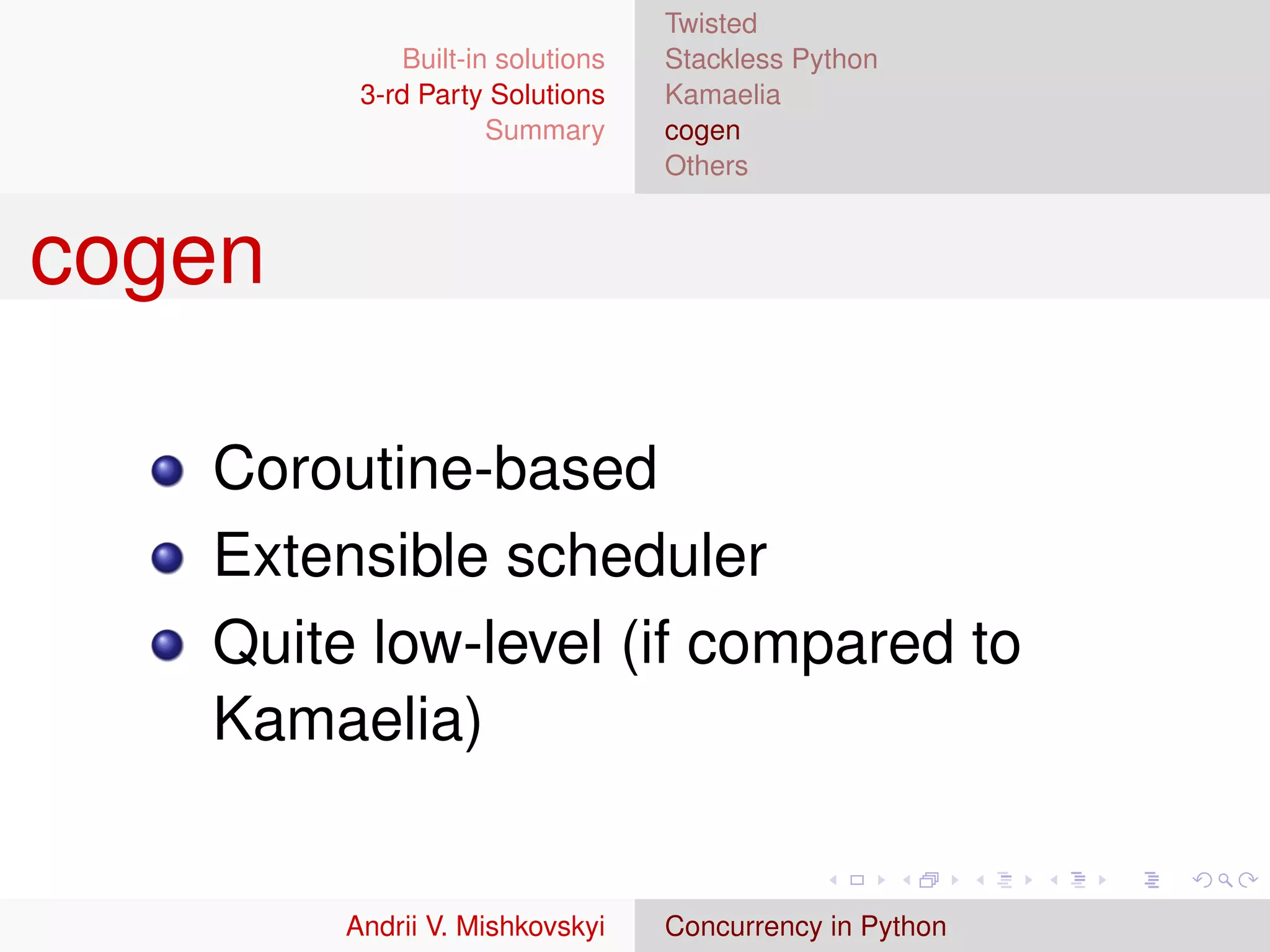 Twisted
             Built-in solutions   Stackless Python
         3-rd Party Solutions     Kamaelia
                     Summary      cogen
                                  Others


cogen

   Coroutine-based
   Extensible scheduler
   Quite low-level (if compared to
   Kamaelia)


        Andrii V. Mishkovskyi     Concurrency in Python
 