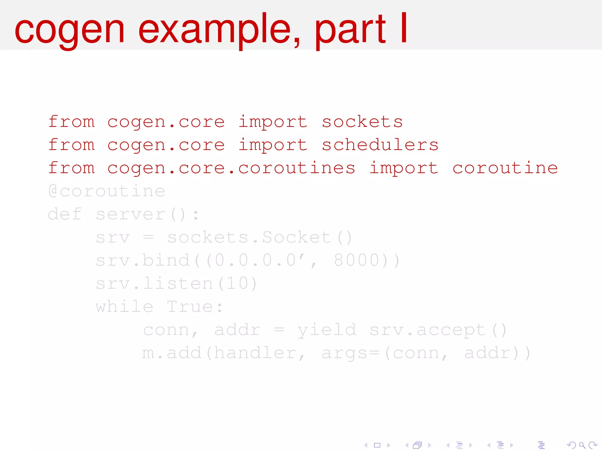 cogen example, part I

 from cogen.core import sockets
 from cogen.core import schedulers
 from cogen.core.coroutines import coroutine
 @coroutine
 def server():
     srv = sockets.Socket()
     srv.bind((0.0.0.0’, 8000))
     srv.listen(10)
     while True:
         conn, addr = yield srv.accept()
         m.add(handler, args=(conn, addr))
 