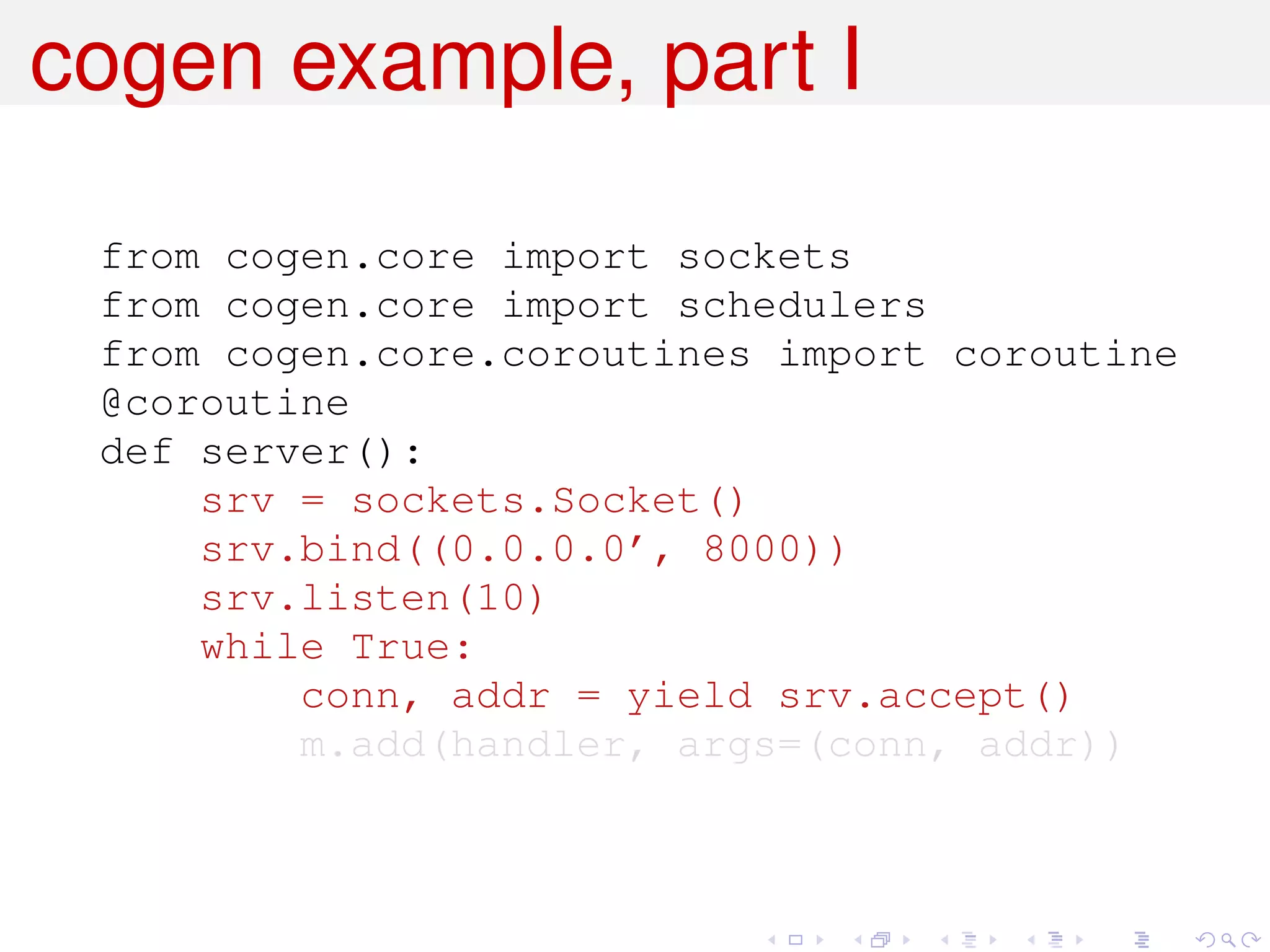 cogen example, part I

 from cogen.core import sockets
 from cogen.core import schedulers
 from cogen.core.coroutines import coroutine
 @coroutine
 def server():
     srv = sockets.Socket()
     srv.bind((0.0.0.0’, 8000))
     srv.listen(10)
     while True:
         conn, addr = yield srv.accept()
         m.add(handler, args=(conn, addr))
 