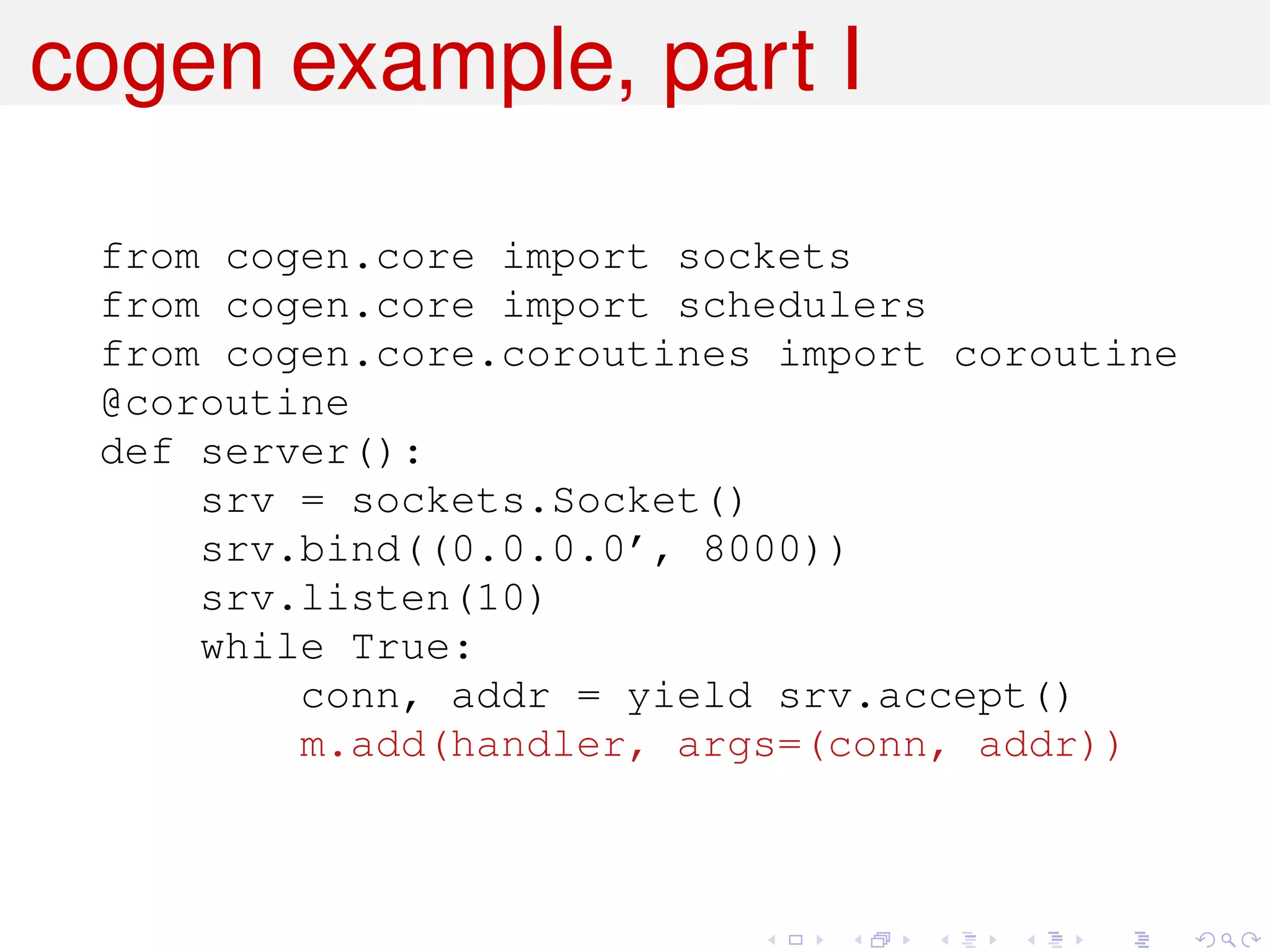 cogen example, part I

 from cogen.core import sockets
 from cogen.core import schedulers
 from cogen.core.coroutines import coroutine
 @coroutine
 def server():
     srv = sockets.Socket()
     srv.bind((0.0.0.0’, 8000))
     srv.listen(10)
     while True:
         conn, addr = yield srv.accept()
         m.add(handler, args=(conn, addr))
 