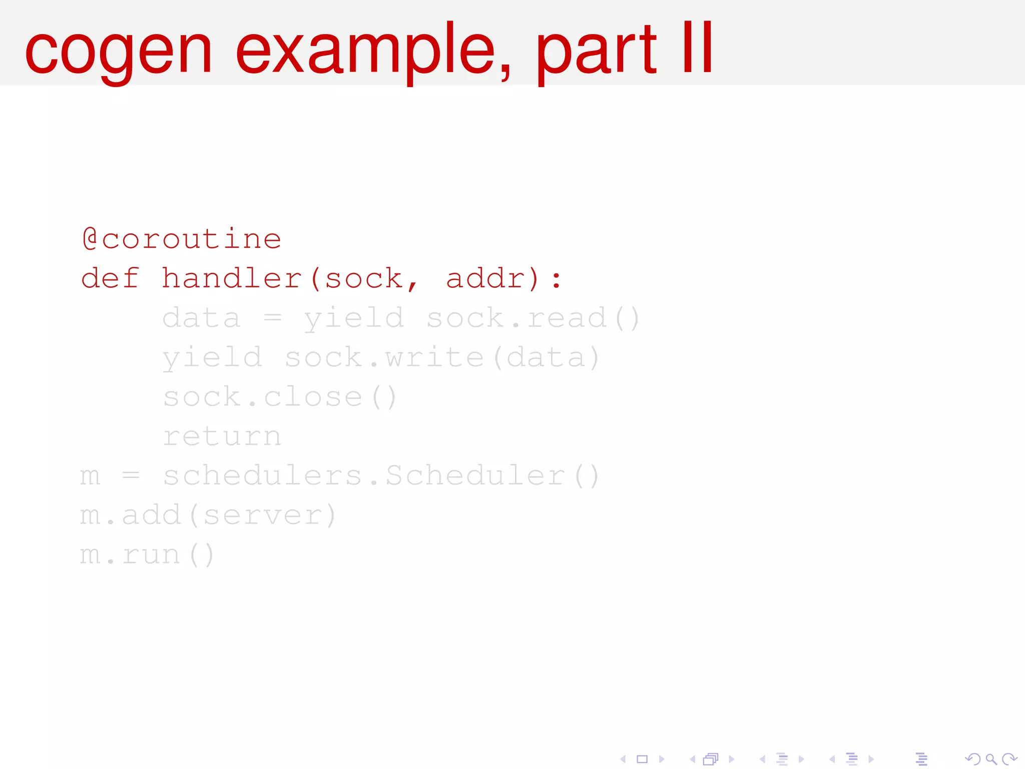 cogen example, part II

 @coroutine
 def handler(sock, addr):
     data = yield sock.read()
     yield sock.write(data)
     sock.close()
     return
 m = schedulers.Scheduler()
 m.add(server)
 m.run()
 
