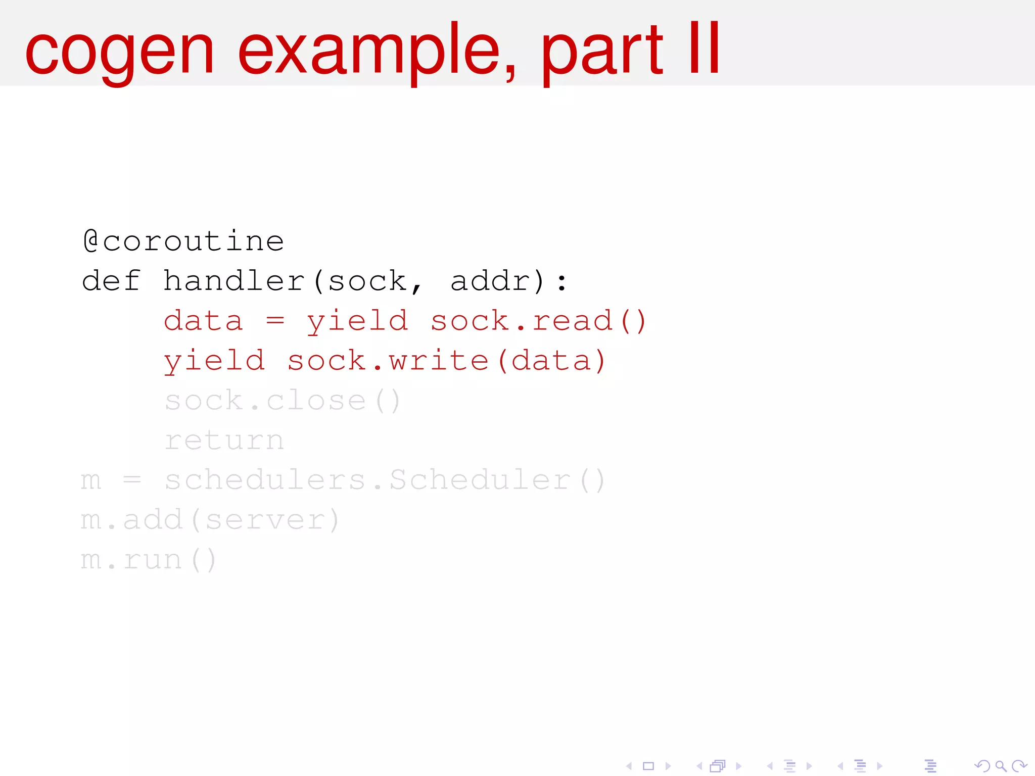 cogen example, part II

 @coroutine
 def handler(sock, addr):
     data = yield sock.read()
     yield sock.write(data)
     sock.close()
     return
 m = schedulers.Scheduler()
 m.add(server)
 m.run()
 