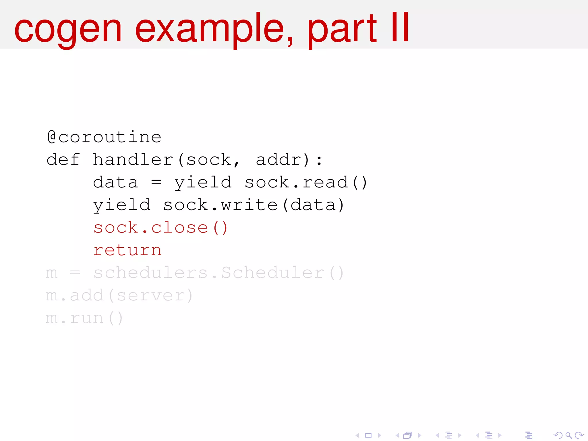 cogen example, part II

 @coroutine
 def handler(sock, addr):
     data = yield sock.read()
     yield sock.write(data)
     sock.close()
     return
 m = schedulers.Scheduler()
 m.add(server)
 m.run()
 