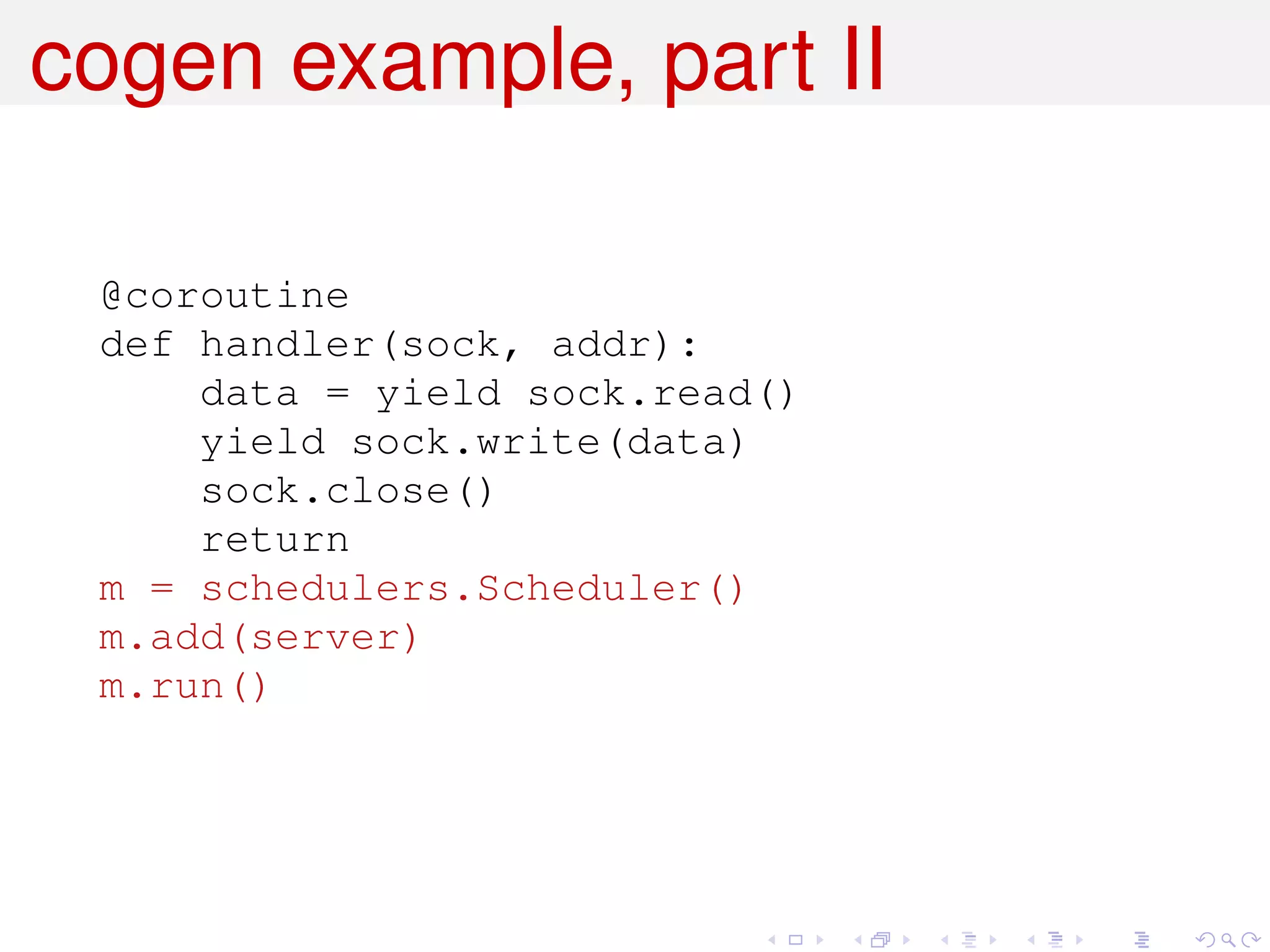 cogen example, part II

 @coroutine
 def handler(sock, addr):
     data = yield sock.read()
     yield sock.write(data)
     sock.close()
     return
 m = schedulers.Scheduler()
 m.add(server)
 m.run()
 