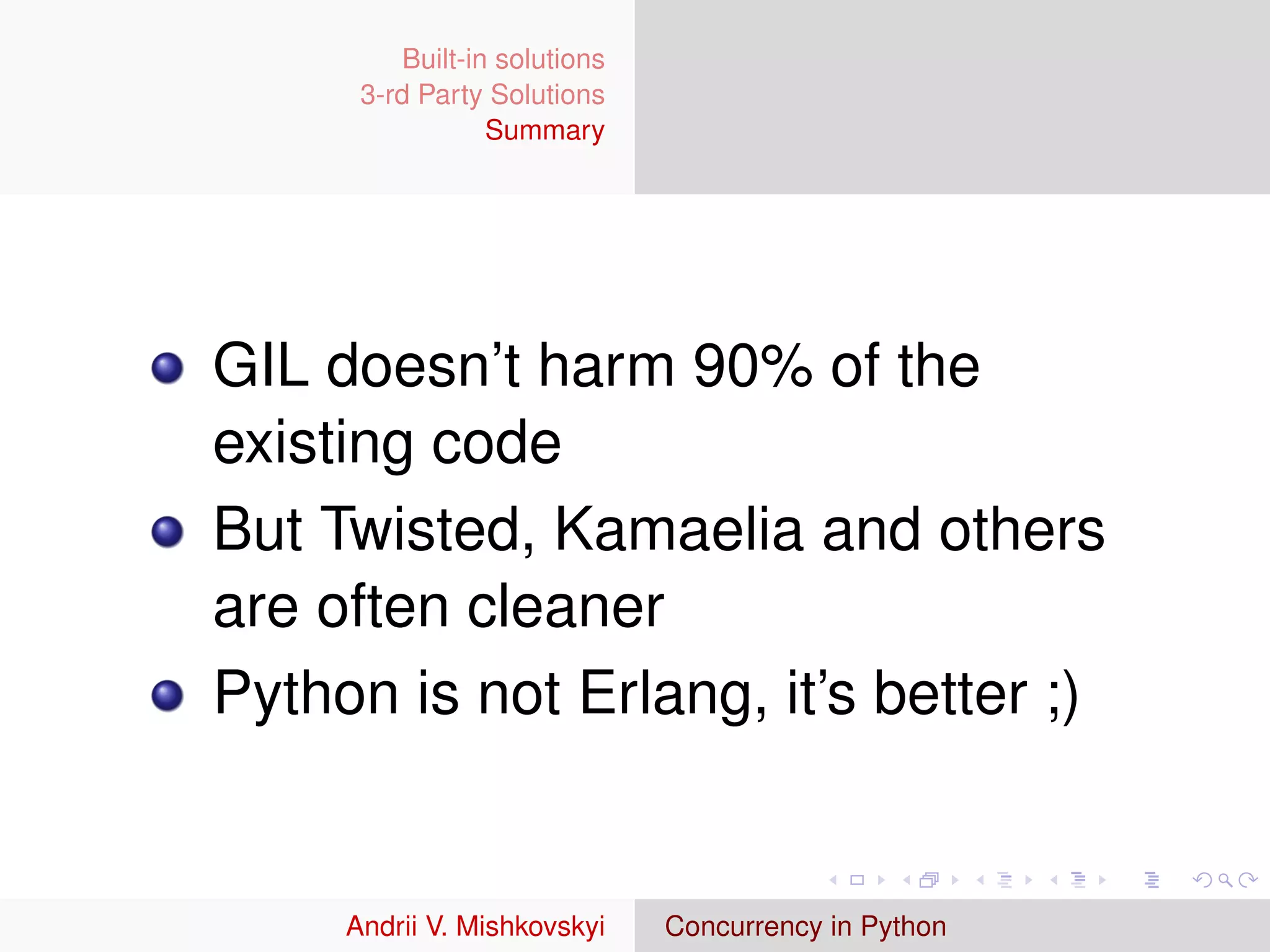 Built-in solutions
      3-rd Party Solutions
                  Summary




GIL doesn’t harm 90% of the
existing code
But Twisted, Kamaelia and others
are often cleaner
Python is not Erlang, it’s better ;)


     Andrii V. Mishkovskyi     Concurrency in Python
 