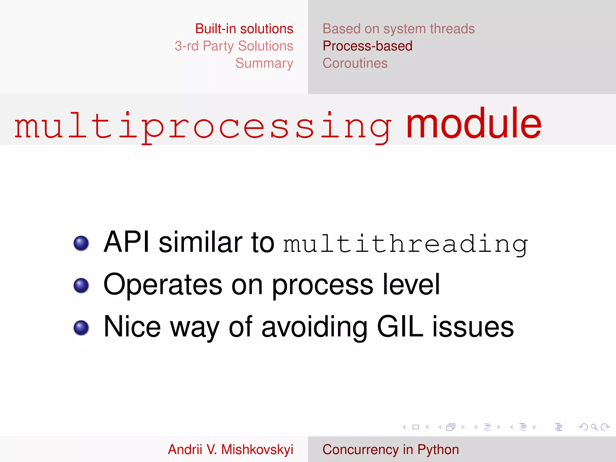 Built-in solutions   Based on system threads
        3-rd Party Solutions     Process-based
                    Summary      Coroutines




multiprocessing module

   API similar to multithreading
   Operates on process level
   Nice way of avoiding GIL issues



       Andrii V. Mishkovskyi     Concurrency in Python
 