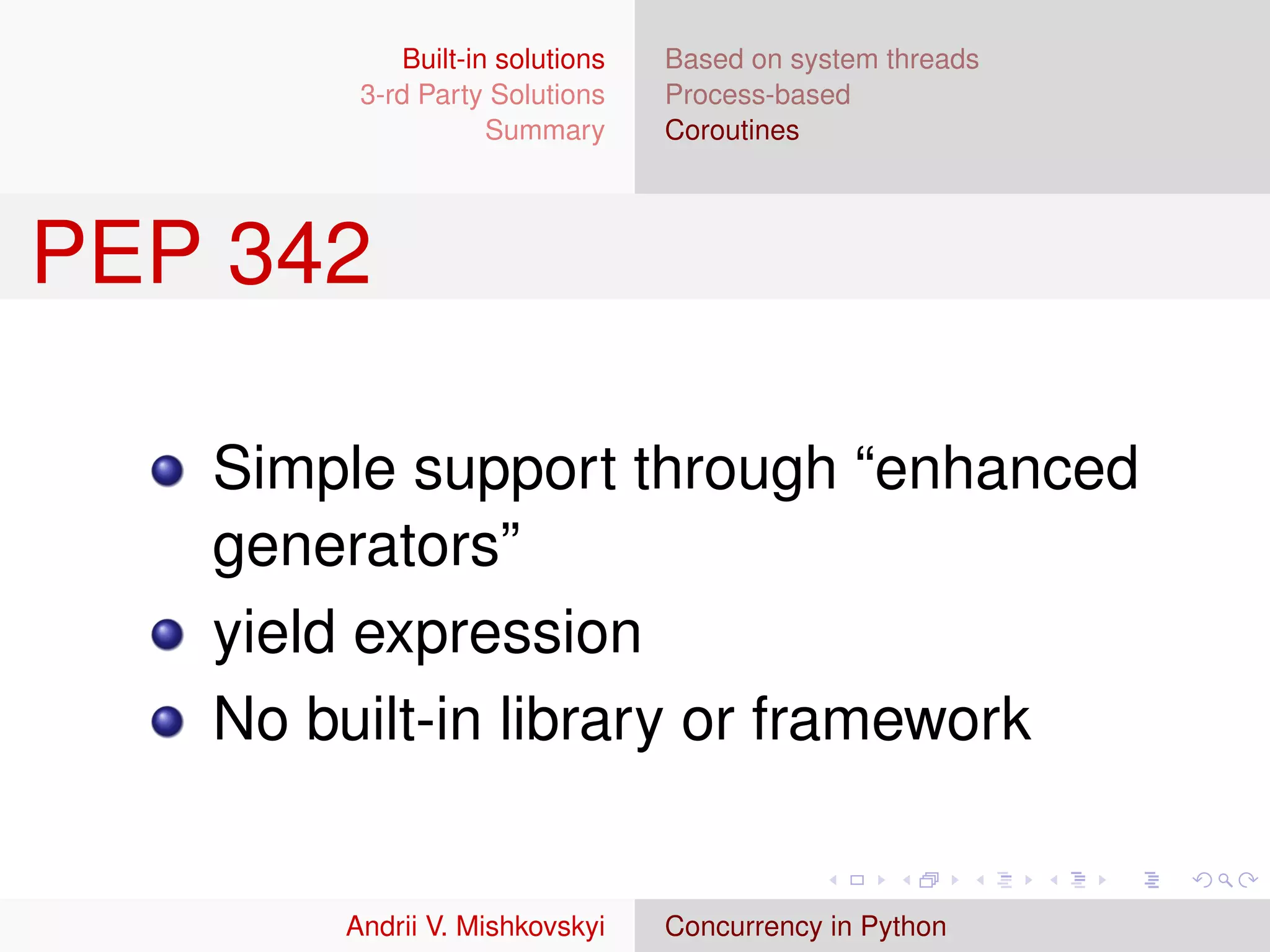 Built-in solutions   Based on system threads
        3-rd Party Solutions     Process-based
                    Summary      Coroutines




PEP 342

   Simple support through “enhanced
   generators”
   yield expression
   No built-in library or framework


       Andrii V. Mishkovskyi     Concurrency in Python
 
