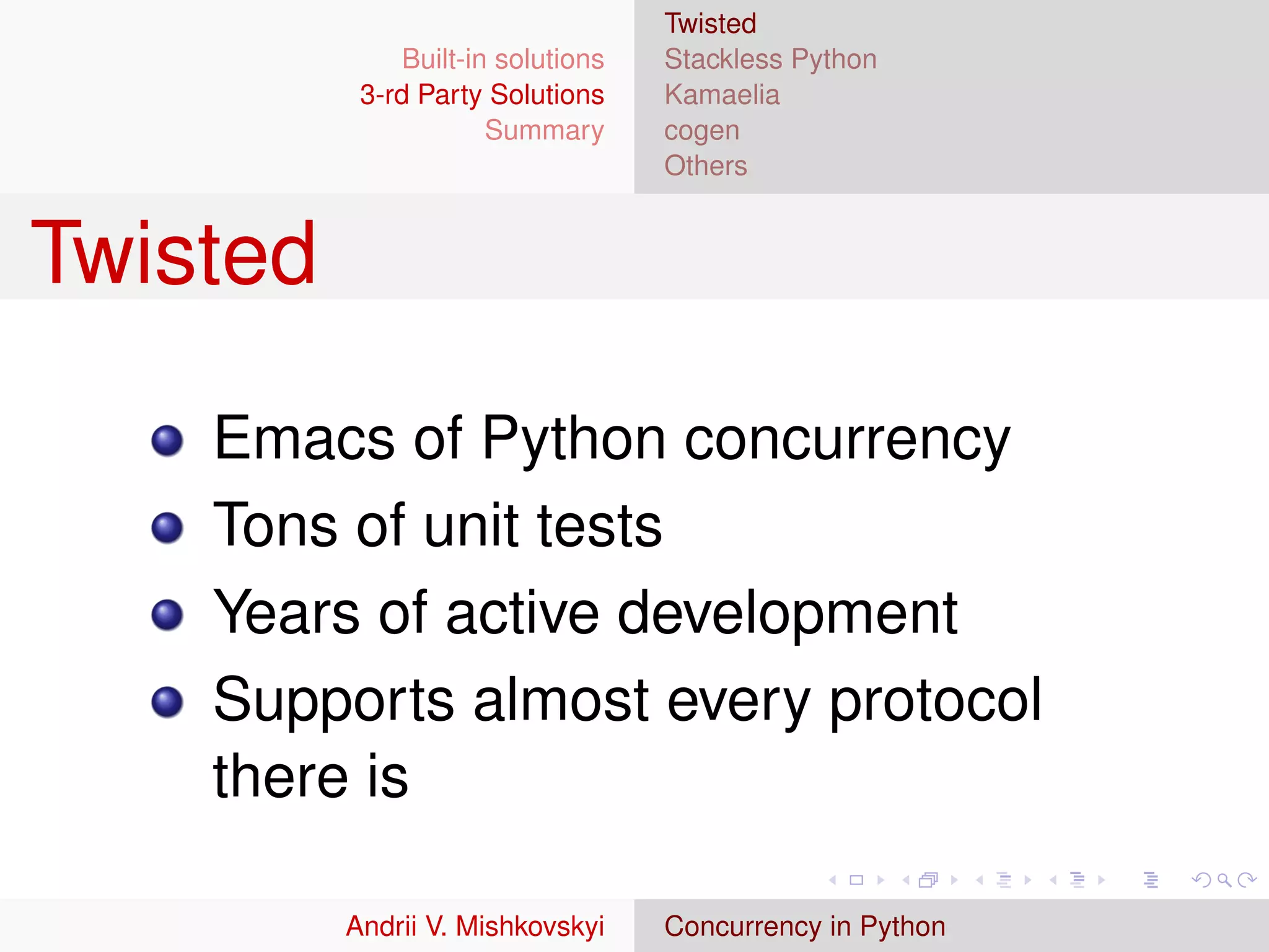 Twisted
               Built-in solutions   Stackless Python
           3-rd Party Solutions     Kamaelia
                       Summary      cogen
                                    Others


Twisted

    Emacs of Python concurrency
    Tons of unit tests
    Years of active development
    Supports almost every protocol
    there is

          Andrii V. Mishkovskyi     Concurrency in Python
 