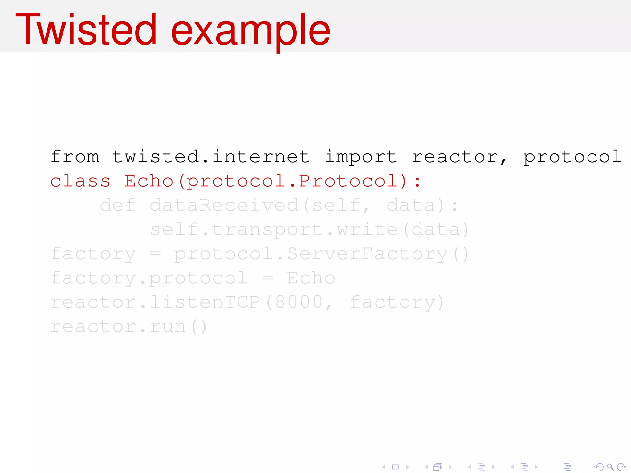 Twisted example

 from twisted.internet import reactor, protocol
 class Echo(protocol.Protocol):
     def dataReceived(self, data):
         self.transport.write(data)
 factory = protocol.ServerFactory()
 factory.protocol = Echo
 reactor.listenTCP(8000, factory)
 reactor.run()
 