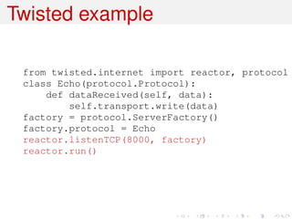 Twisted example

 from twisted.internet import reactor, protocol
 class Echo(protocol.Protocol):
     def dataReceived(self, data):
         self.transport.write(data)
 factory = protocol.ServerFactory()
 factory.protocol = Echo
 reactor.listenTCP(8000, factory)
 reactor.run()
 