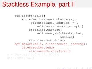 Stackless Example, part II
     def accept(self):
         while self.serversocket.accept:
             (clientsocket, address) = 
                 self.serversocket.accept()
             stackless.tasklet(
                 self.manage)(clientsocket,
                              address)
             stackless.schedule()
     def manage(self, clientsocket, address):
         clientsocket.send(
             cliensocket.recv(4096))
 s = Server((’0.0.0.0’, 8000))
 stackless.run()
 