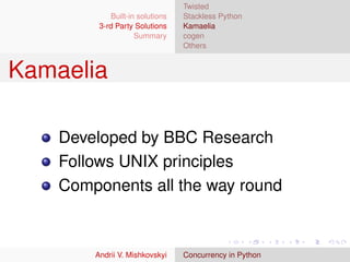 Twisted
             Built-in solutions   Stackless Python
         3-rd Party Solutions     Kamaelia
                     Summary      cogen
                                  Others


Kamaelia

    Developed by BBC Research
    Follows UNIX principles
    Components all the way round



        Andrii V. Mishkovskyi     Concurrency in Python
 