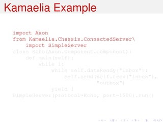 Kamaelia Example

 import Axon
 from Kamaelia.Chassis.ConnectedServer
     import SimpleServer
 class Echo(Axon.Component.component):
     def main(self):
         while 1:
             while self.dataReady("inbox"):
                  self.send(self.recv("inbox"),
                            "outbox")
             yield 1
 SimpleServer(protocol=Echo, port=1500).run()
 