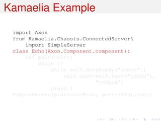 Kamaelia Example

 import Axon
 from Kamaelia.Chassis.ConnectedServer
     import SimpleServer
 class Echo(Axon.Component.component):
     def main(self):
         while 1:
             while self.dataReady("inbox"):
                  self.send(self.recv("inbox"),
                            "outbox")
             yield 1
 SimpleServer(protocol=Echo, port=1500).run()
 